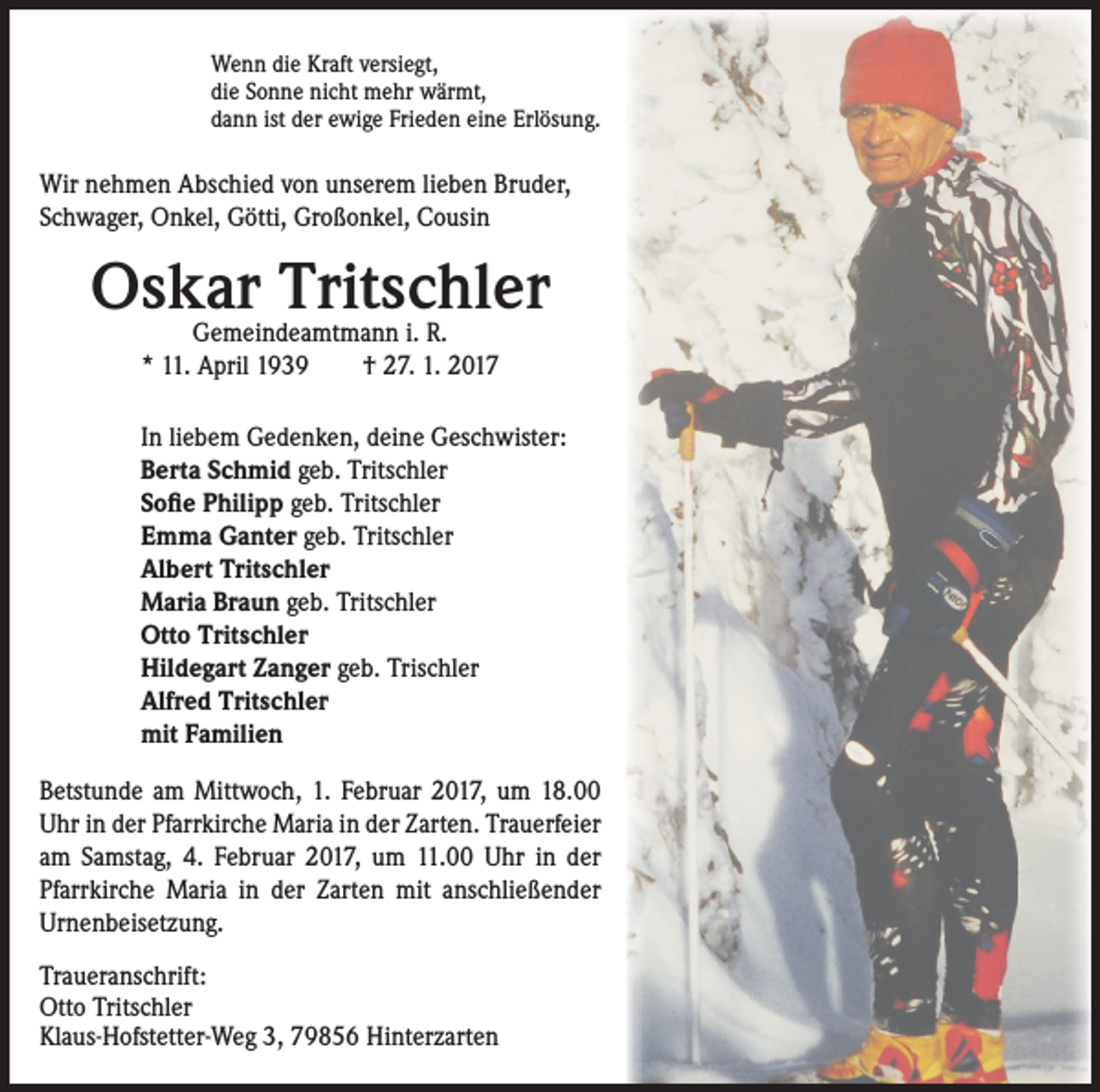 <p>Wenn die Kraft versiegt,<br />die Sonne nicht mehr wärmt,<br />dann ist der ewige Frieden eine Erlösung.</p><p>Wir nehmen Abschied von unserem lieben Bruder,<br />Schwager, Onkel, Götti, Großonkel, Cousin</p><p>Oskar Tritschler<br />Gemeindeamtmann i. R.<br />* 11. April 1939 † 27. 1. 2017</p><p>In liebem Gedenken, deine Geschwister:<br />Berta Schmid geb. Tritschler<br />Sofie Philipp geb. Tritschler<br />Emma Ganter geb. Tritschler<br />Albert Tritschler<br />Maria Braun geb. Tritschler<br />Otto Tritschler<br />Hildegart Zanger geb. Trischler<br />Alfred Tritschler<br />mit Familien<br />Betstunde am Mittwoch, 1. Februar 2017, um 18.00<br />Uhr in der Pfarrkirche Maria in der Zarten. Trauerfeier<br />am Samstag, 4. Februar 2017, um 11.00 Uhr in der<br />Pfarrkirche Maria in der Zarten mit anschließender<br />Urnenbeisetzung.<br />Traueranschrift:<br />Otto Tritschler<br />Klaus-Hofstetter-Weg 3, 79856 Hinterzarten</p>