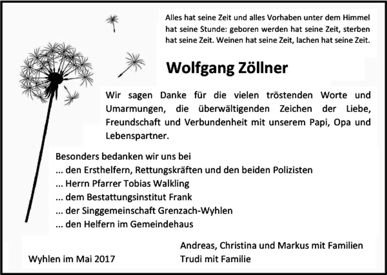<p>Alles hat seine Zeit und alles Vorhaben unter dem Himmel<br />hat seine Stunde: geboren werden hat seine Zeit, sterben<br />hat seine Zeit. Weinen hat seine Zeit, lachen hat seine Zeit.</p><p>Wolfgang Zöllner<br />Wir sagen Danke für die vielen tröstenden Worte und<br />Umarmungen, die überwältigenden Zeichen der Liebe,<br />Freundschaft und Verbundenheit mit unserem Papi, Opa und<br />Lebenspartner.<br />Besonders bedanken wir uns bei<br />... den Ersthelfern, Rettungskräften und den beiden Polizisten<br />... Herrn Pfarrer Tobias Walkling<br />... dem Bestattungsinstitut Frank<br />... der Singgemeinschaft Grenzach-Wyhlen<br />... den Helfern im Gemeindehaus<br />Wyhlen im Mai 2017</p><p>Andreas, Christina und Markus mit Familien<br />Trudi mit Familie</p>