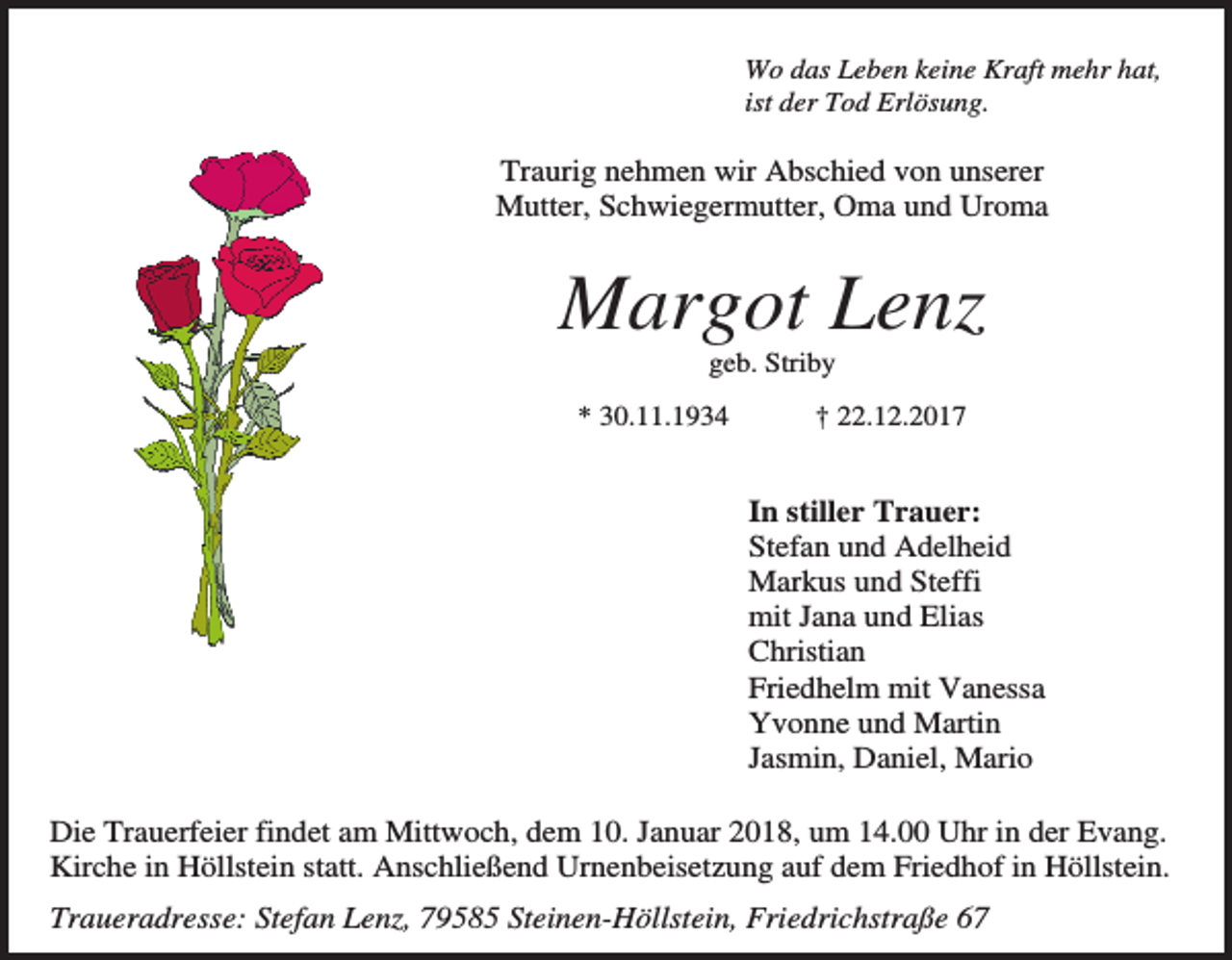 <p>Wo das Leben keine Kraft mehr hat,<br />ist der Tod Erlösung.</p><p>Traurig nehmen wir Abschied von unserer<br />Mutter, Schwiegermutter, Oma und Uroma</p><p>Margot Lenz<br />geb. Striby<br />* 30.11.1934</p><p>† 22.12.2017</p><p>In stiller Trauer:<br />Stefan und Adelheid<br />Markus und Steffi<br />mit Jana und Elias<br />Christian<br />Friedhelm mit Vanessa<br />Yvonne und Martin<br />Jasmin, Daniel, Mario<br />Die Trauerfeier findet am Mittwoch, dem 10. Januar 2018, um 14.00 Uhr in der Evang.<br />Kirche in Höllstein statt. Anschließend Urnenbeisetzung auf dem Friedhof in Höllstein.<br />Traueradresse: Stefan Lenz, 79585 Steinen-Höllstein, Friedrichstraße 67</p>