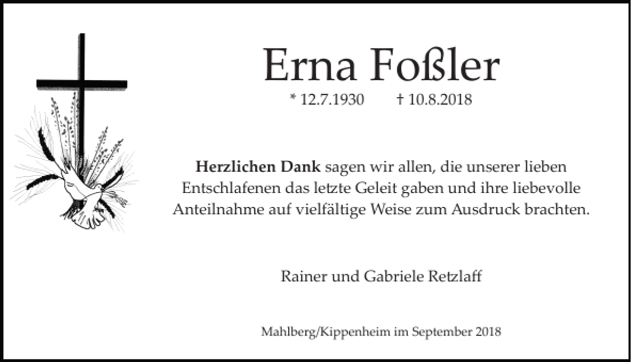 <p>Erna Foßler<br />* 12.7.1930</p><p>† 10.8.2018</p><p>Herzlichen Dank sagen wir allen, die unserer lieben<br />Entschlafenen das le�te Geleit gaben und ihre liebevolle<br />Anteilnahme auf vielfältige Weise zum Ausdruck brachten.</p><p>Rainer und Gabriele Re�laﬀ<br />Mahlberg/Kippenheim im September 2018</p>