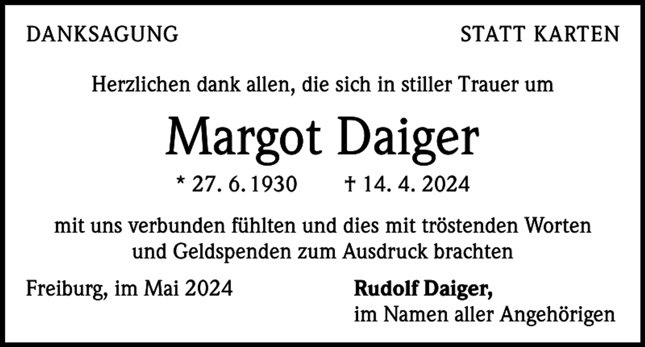 <p>DANKSAGUNG</p><p>STATT KARTEN</p><p>Herzlichen dank allen, die sich in stiller Trauer um</p><p>Margot Daiger<br />* 27. 6. 1930 † 14. 4. 2024<br />mit uns verbunden fühlten und dies mit tröstenden Worten<br />und Geldspenden zum Ausdruck brachten<br />Freiburg, im Mai 2024 Rudolf Daiger,<br />im Namen aller Angehörigen</p>