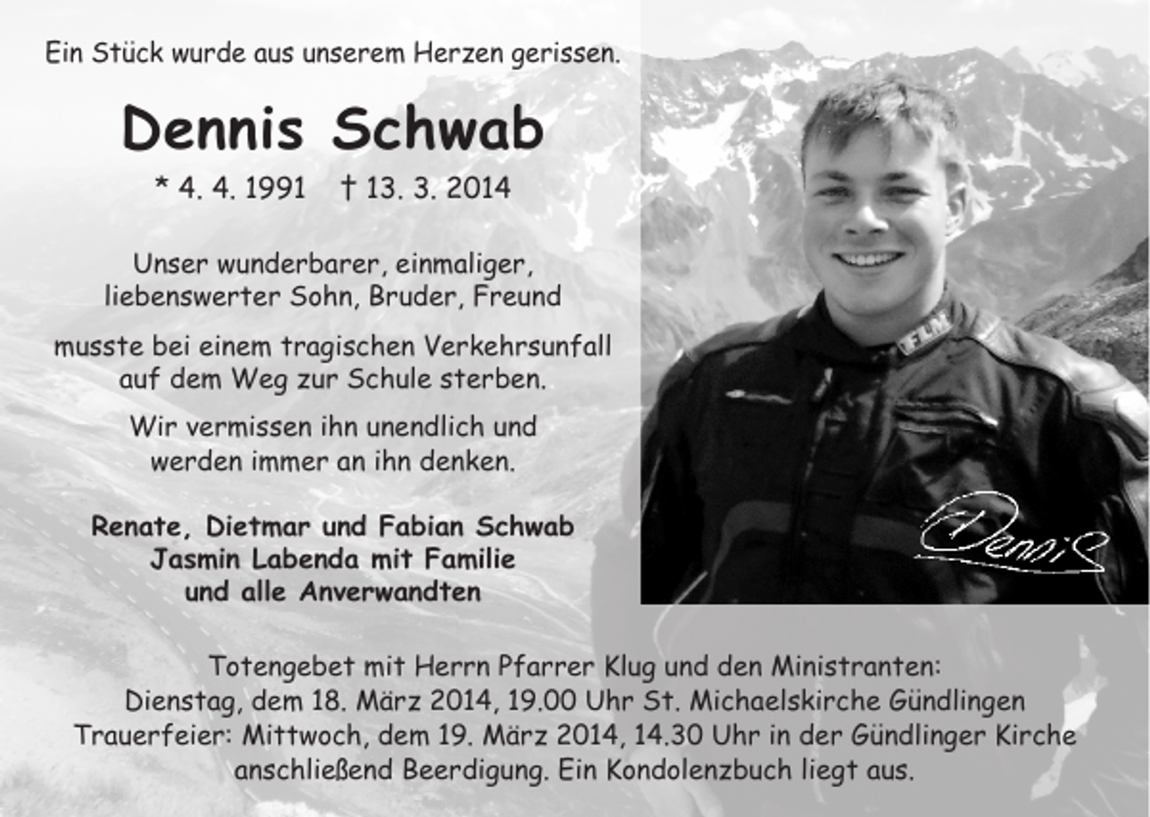 <p>Ein Stück wurde aus unserem Herzen gerissen.</p><p>Spruch</p><p>Dennis Schwab<br />* 4. 4. 1991</p><p>† 13.<br />3. langer<br />2014 schwerer Krankheit<br />Nach</p><p>Unser wunderbarer, einmaliger,<br />liebenswerter Sohn, Bruder, Freund<br />musste bei einem tragischen Verkehrsunfall<br />auf dem Weg zur Schule sterben.<br />Wir vermissen ihn unendlich und<br />werden immer an ihn denken.<br />Renate, Dietmar und Fabian Schwab<br />Jasmin Labenda mit Familie<br />und alle Anverwandten</p><p>Name<br />*</p><p>†<br />In Liebe:<br />Trauernde</p><p>Totengebet mit Herrn Pfarrer Klug und den Ministranten:<br />Dienstag,<br />Die Trauerfeier dem 18. März 2014, 19.00 Uhr St. Michaelskirche Gündlingen<br />Trauerfeier: Mittwoch, dem 19. März 2014, 14.30 Uhr in der Gündlinger Kirche<br />anschließend Beerdigung. Ein Kondolenzbuch liegt aus.</p>