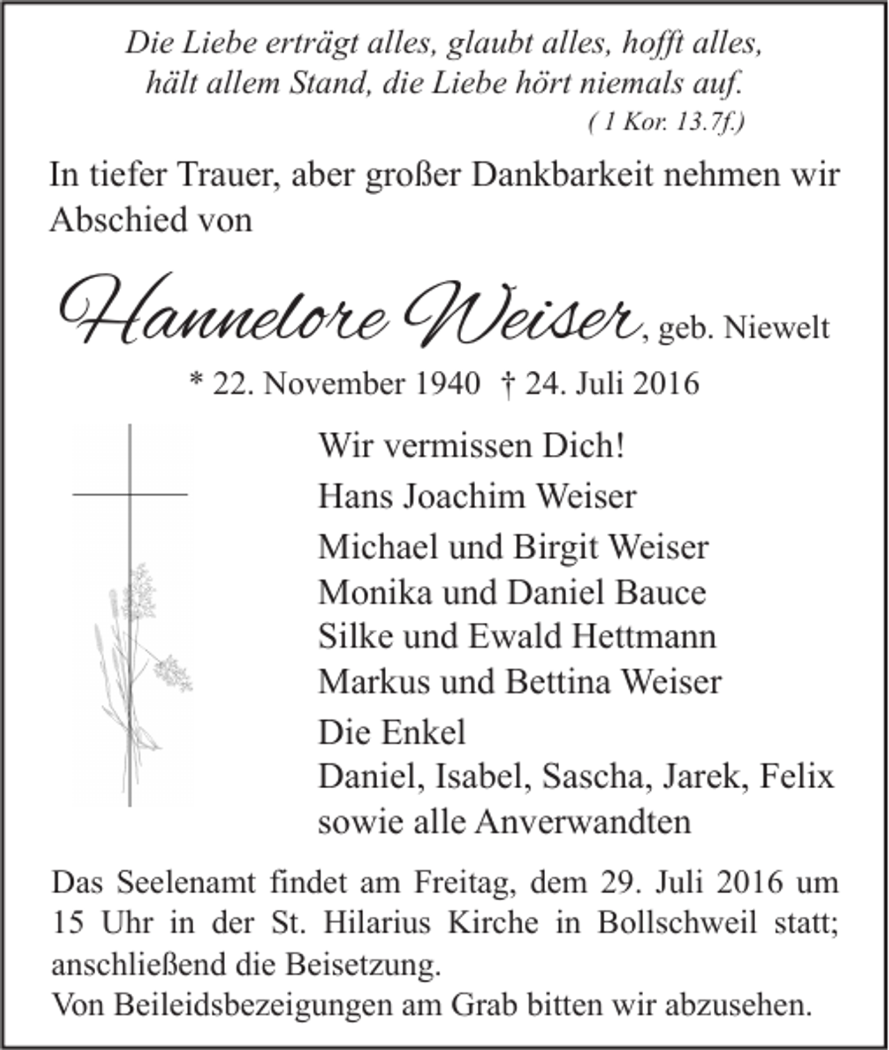 <p>Die Liebe erträgt alles, glaubt alles, hofft alles,<br />hält allem Stand, die Liebe hört niemals auf.<br />( 1 Kor. 13.7f.)</p><p>In tiefer Trauer, aber großer Dankbarkeit nehmen wir<br />Abschied von</p><p>Hannelore Weiser</p><p>, geb. Niewelt</p><p>* 22. November 1940 † 24. Juli 2016</p><p>Wir vermissen Dich!<br />Hans Joachim Weiser<br />Michael und Birgit Weiser<br />Monika und Daniel Bauce<br />Silke und Ewald Hettmann<br />Markus und Bettina Weiser<br />Die Enkel<br />Daniel, Isabel, Sascha, Jarek, Felix<br />sowie alle Anverwandten<br />Das Seelenamt findet am Freitag, dem 29. Juli 2016 um<br />15 Uhr in der St. Hilarius Kirche in Bollschweil statt;<br />anschließend die Beisetzung.<br />Von Beileidsbezeigungen am Grab bitten wir abzusehen.</p>