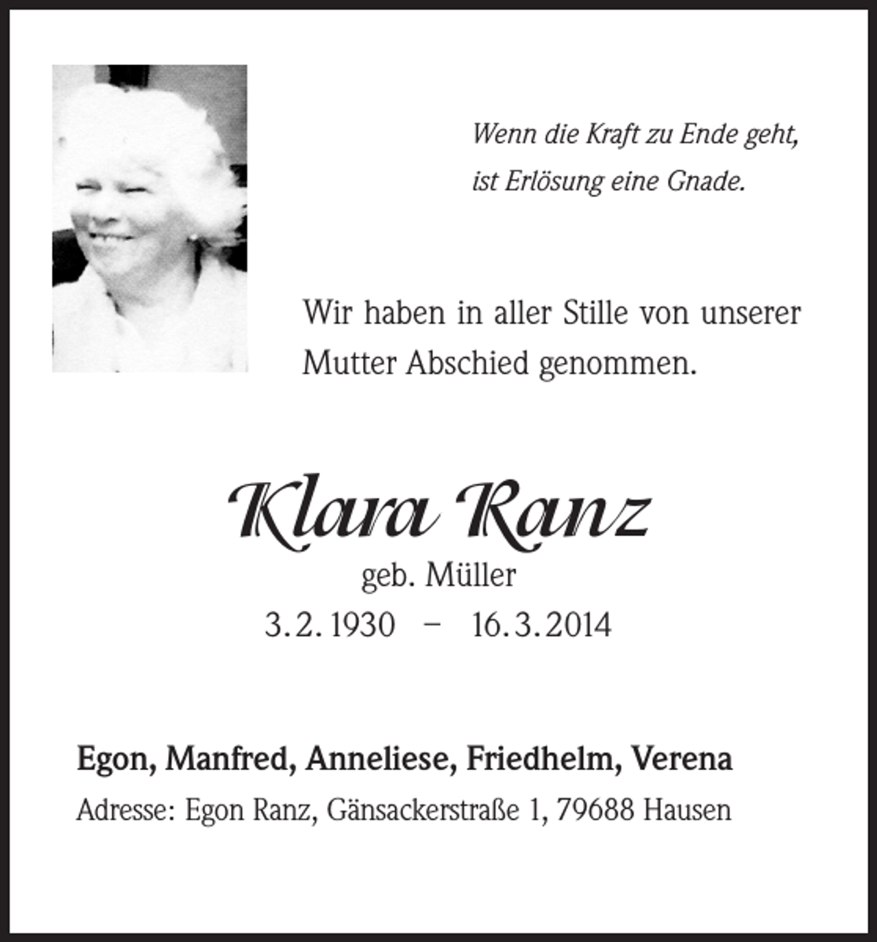<p>Wenn die Kraft zu Ende geht,<br />ist Erlösung eine Gnade.</p><p>Wir haben in aller Stille von unserer<br />Mutter Abschied genommen.</p><p>Klara Ranz<br />geb. Müller<br />3. 2. 1930 – 16. 3. 2014</p><p>Egon, Manfred, Anneliese, Friedhelm, Verena<br />Adresse: Egon Ranz, Gänsackerstraße 1, 79688 Hausen</p>