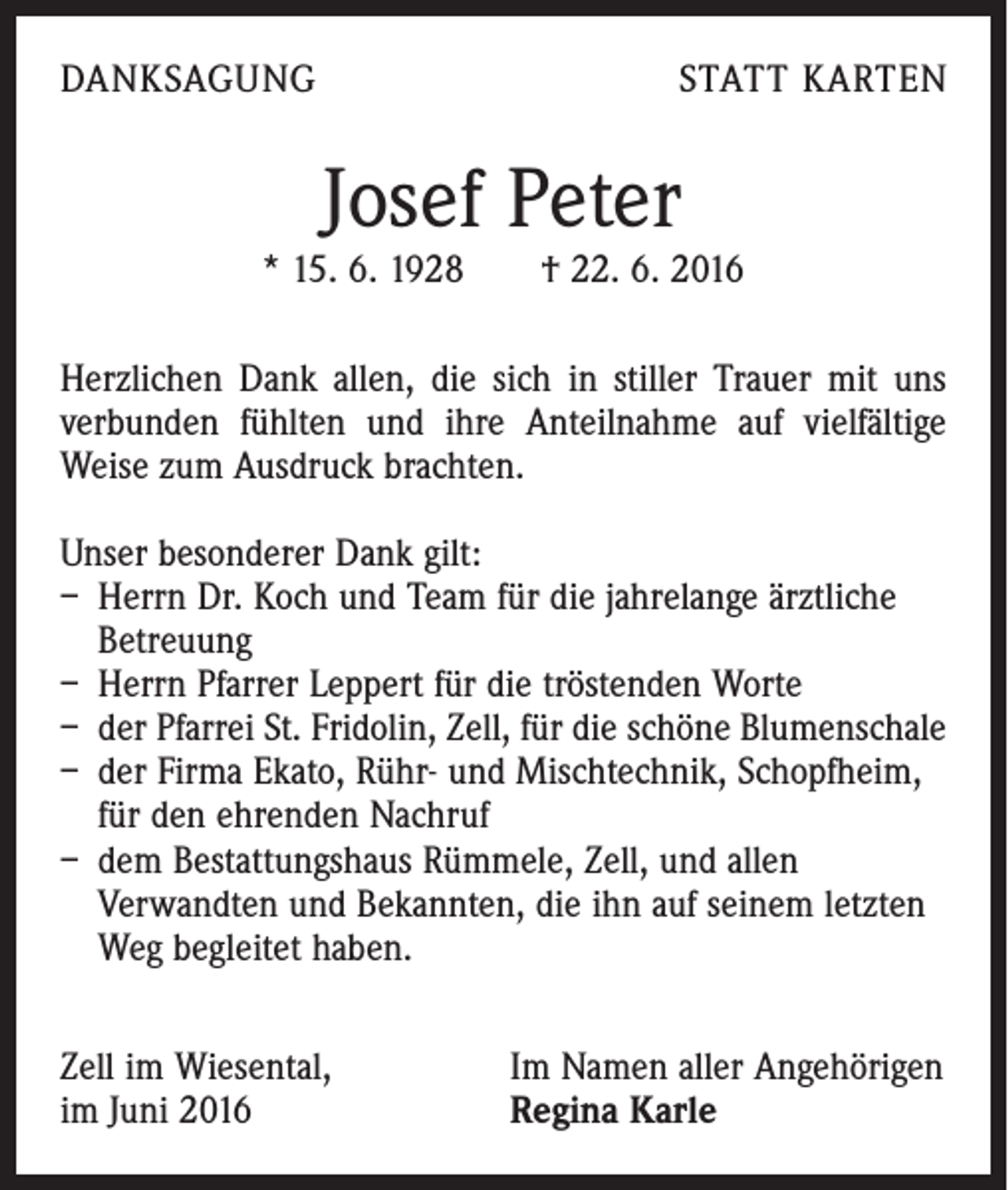 <p>Danksagung</p><p>statt Karten</p><p>Josef Peter</p><p>* 15. 6. 1928 † 22. 6. 2016<br />Herzlichen Dank allen, die sich in stiller Trauer mit uns<br />verbunden fühlten und ihre Anteilnahme auf vielfältige<br />Weise zum Ausdruck brachten.<br />Unser besonderer Dank gilt:<br />– Herrn Dr. Koch und Team für die jahrelange ärztliche<br />Betreuung<br />– Herrn Pfarrer Leppert für die tröstenden Worte<br />– der Pfarrei St. Fridolin, Zell, für die schöne Blumenschale<br />– der Firma Ekato, Rühr- und Mischtechnik, Schopfheim,<br />für den ehrenden Nachruf<br />– dem Bestattungshaus Rümmele, Zell, und allen<br />­Verwandten und Bekannten, die ihn auf seinem letzten<br />Weg begleitet haben.<br />Zell im Wiesental,<br />im Juni 2016</p><p>Im Namen aller Angehörigen<br />Regina Karle</p>