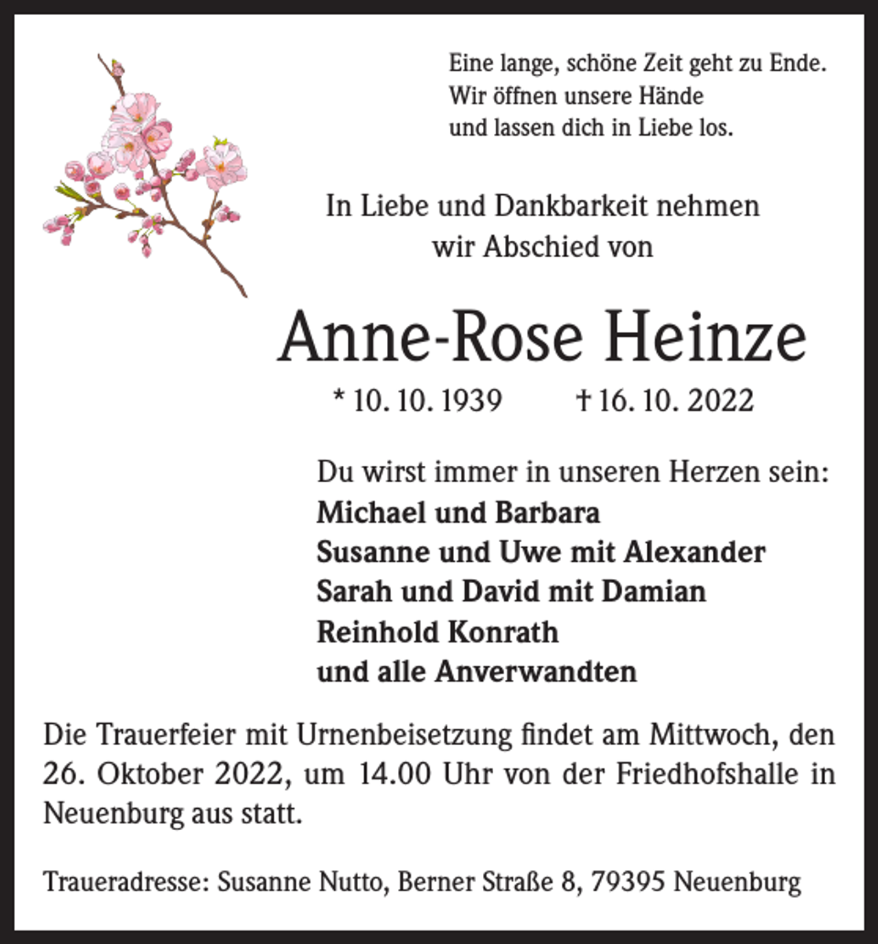 <p>Eine lange, schöne Zeit geht zu Ende.<br />Wir öffnen unsere Hände<br />und lassen dich in Liebe los.</p><p>In Liebe und Dankbarkeit nehmen<br />wir Abschied von</p><p>Anne-Rose Heinze<br />* 10. 10. 1939</p><p>† 16. 10. 2022</p><p>Du wirst immer in unseren Herzen sein:<br />Michael und Barbara<br />Susanne und Uwe mit Alexander<br />Sarah und David mit Damian<br />Reinhold Konrath<br />und alle Anverwandten<br />Die Trauerfeier mit Urnenbeisetzung findet am Mittwoch, den<br />26. Oktober 2022, um 14.00 Uhr von der Friedhofshalle in<br />Neuenburg aus statt.<br />Traueradresse: Susanne Nutto, Berner Straße 8, 79395 Neuenburg</p>