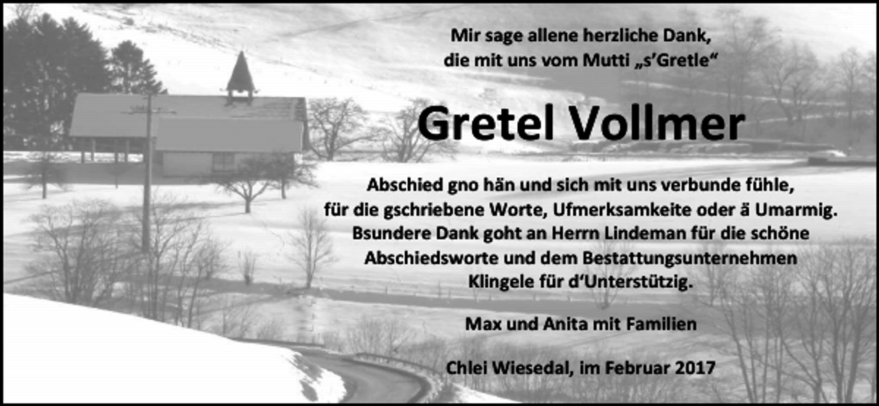 <p>Mir sage allene herzliche Dank,<br />die mit uns vom Mutti „s’Gretle“</p><p>Gretel Vollmer<br />Abschied gno hän und sich mit uns verbunde fühle,<br />für die gschriebene Worte, Ufmerksamkeite oder ä Umarmig.<br />Bsundere Dank goht an Herrn Lindeman für die schöne<br />Abschiedsworte und dem Bestattungsunternehmen<br />Klingele für d‘Unterstützig.<br />Max und Anita mit Familien<br />Chlei Wiesedal, im Februar 2017</p>