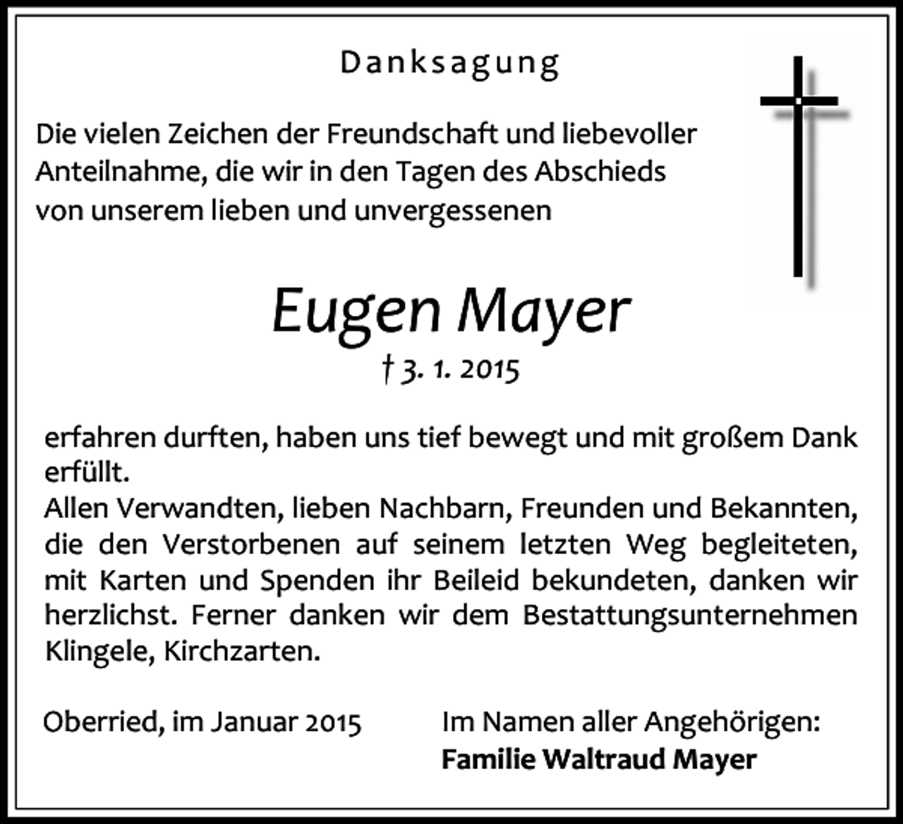 <p>Danksagung<br />Die vielen Zeichen der Freundschaft und liebevoller<br />Anteilnahme, die wir in den Tagen des Abschieds<br />von unserem lieben und unvergessenen</p><p>Eugen Mayer<br />† 3. 1. 2015<br />erfahren durften, haben uns tief bewegt und mit großem Dank<br />erfüllt.<br />Allen Verwandten, lieben Nachbarn, Freunden und Bekannten,<br />die den Verstorbenen auf seinem letzten Weg begleiteten,<br />mit Karten und Spenden ihr Beileid bekundeten, danken wir<br />herzlichst. Ferner danken wir dem Bestattungsunternehmen<br />Klingele, Kirchzarten.<br />Oberried, im Januar 2015</p><p>Im Namen aller Angehörigen:<br />Familie Waltraud Mayer</p>