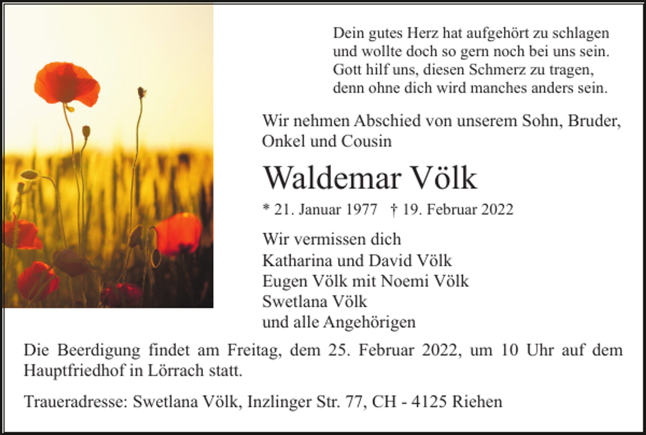 <p>Dein gutes Herz hat aufgehört zu schlagen<br />und wollte doch so gern noch bei uns sein.<br />Gott hilf uns, diesen Schmerz zu tragen,<br />denn ohne dich wird manches anders sein.</p><p>Wir nehmen Abschied von unserem Sohn, Bruder,<br />Onkel und Cousin</p><p>Waldemar Völk<br />* 21. Januar 1977 † 19. Februar 2022</p><p>Wir vermissen dich<br />Katharina und David Völk<br />Eugen Völk mit Noemi Völk<br />Swetlana Völk<br />und alle Angehörigen<br />Die Beerdigung findet am Freitag, dem 25. Februar 2022, um 10 Uhr auf dem<br />Hauptfriedhof in Lörrach statt.<br />Traueradresse: Swetlana Völk, Inzlinger Str. 77, CH - 4125 Riehen</p>