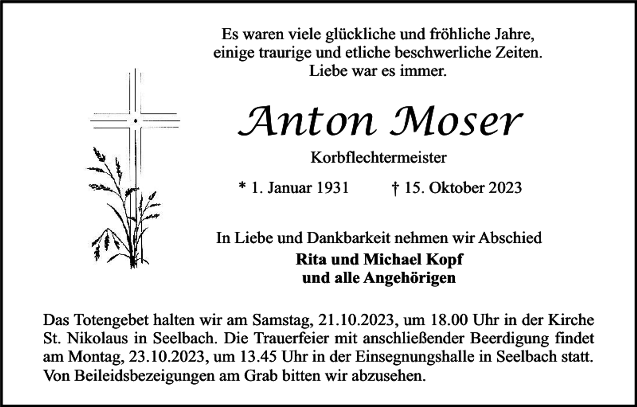<p>Es waren viele glückliche und fröhliche Jahre,<br />einige traurige und etliche beschwerliche Zeiten.<br />Liebe war es immer.</p><p>Anton Moser<br />Korbflechtermeister</p><p>* 1. Januar 1931</p><p>† 15. Oktober 2023</p><p>In Liebe und Dankbarkeit nehmen wir Abschied<br />Rita und Michael Kopf<br />und alle Angehörigen<br />Das Totengebet halten wir am Samstag, 21.10.2023, um 18.00 Uhr in der Kirche<br />St. Nikolaus in Seelbach. Die Trauerfeier mit anschließender Beerdigung findet<br />am Montag, 23.10.2023, um 13.45 Uhr in der Einsegnungshalle in Seelbach statt.<br />Von Beileidsbezeigungen am Grab bitten wir abzusehen.</p>
