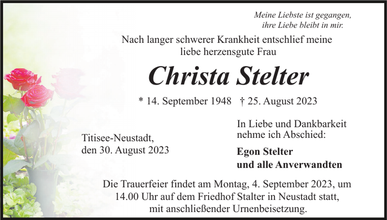 <p>Meine Liebste ist gegangen,<br />ihre Liebe bleibt in mir.</p><p>Nach langer schwerer Krankheit entschlief meine<br />liebe herzensgute Frau</p><p>Christa Stelter<br />* 14. September 1948 † 25. August 2023<br />Titisee-Neustadt,<br />den 30. August 2023</p><p>In Liebe und Dankbarkeit<br />nehme ich Abschied:<br />Egon Stelter<br />und alle Anverwandten</p><p>Die Trauerfeier findet am Montag, 4. September 2023, um<br />14.00 Uhr auf dem Friedhof Stalter in Neustadt statt,<br />mit anschließender Urnenbeisetzung.</p>