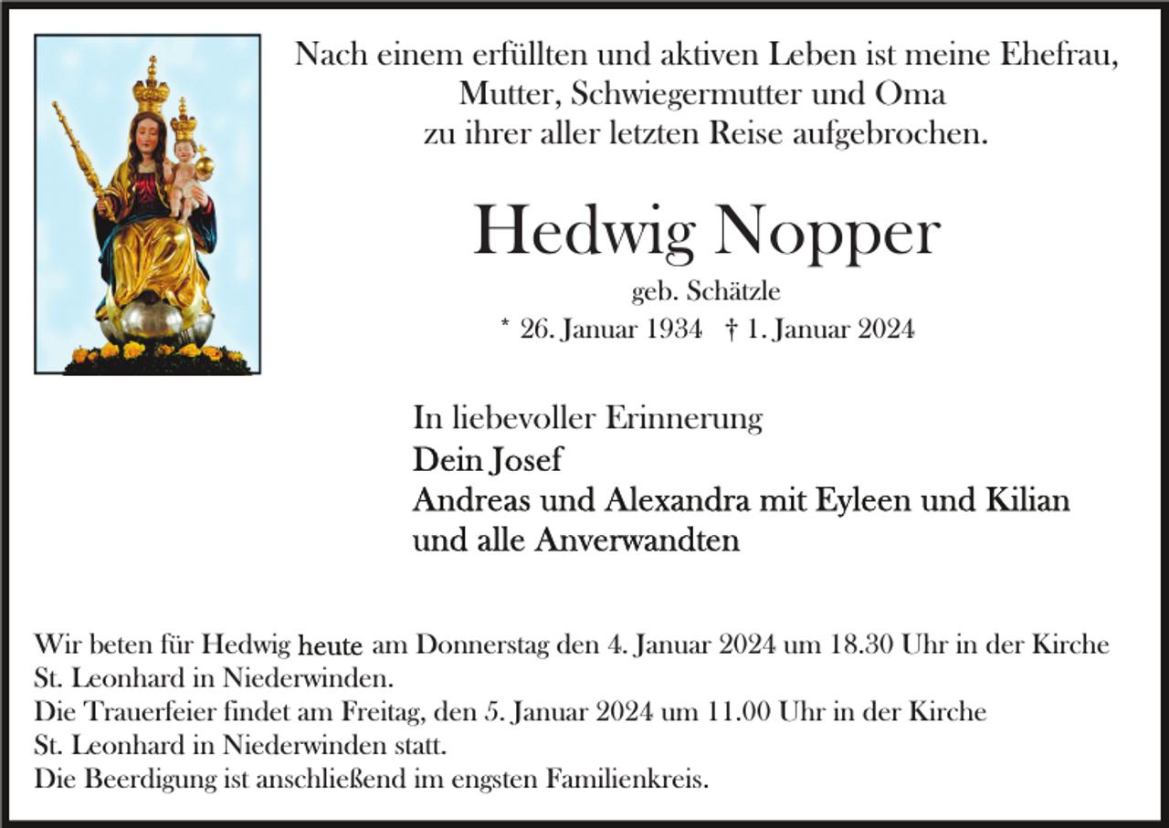 <p>Nach einem erfüllten und aktiven Leben ist meine Ehefrau,<br />Mutter, Schwiegermutter und Oma<br />zu ihrer aller letzten Reise aufgebrochen.</p><p>Hedwig Nopper<br />geb. Schätzle<br />* 26. Januar 1934 † 1. Januar 2024</p><p>In liebevoller Erinnerung</p><p>Wir beten für Hedwig<br />am Donnerstag den 4. Januar 2024 um 18.30 Uhr in der Kirche<br />St. Leonhard in Niederwinden.<br />Die Trauerfeier findet am Freitag, den 5. Januar 2024 um 11.00 Uhr in der Kirche<br />St. Leonhard in Niederwinden statt.<br />Die Beerdigung ist anschließend im engsten Familienkreis.</p>