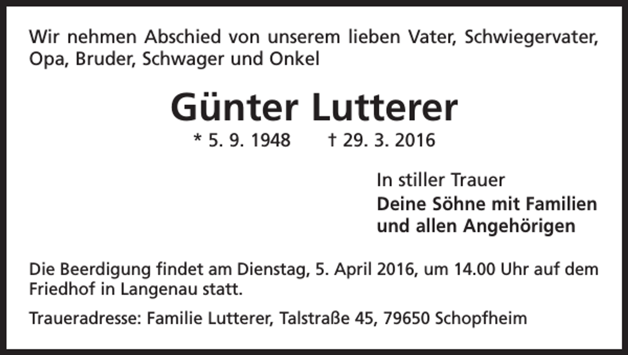 <p>Wir nehmen Abschied von unserem lieben Vater, Schwiegervater,<br />Opa, Bruder, Schwager und Onkel</p><p>Günter Lutterer<br />* 5. 9. 1948 † 29. 3. 2016<br />In stiller Trauer<br />Deine Söhne mit Familien<br />und allen Angehörigen<br />Die Beerdigung findet am Dienstag, 5. April 2016, um 14.00 Uhr auf dem<br />Friedhof in Langenau statt.<br />Traueradresse: Familie Lutterer, Talstraße 45, 79650 Schopfheim</p>