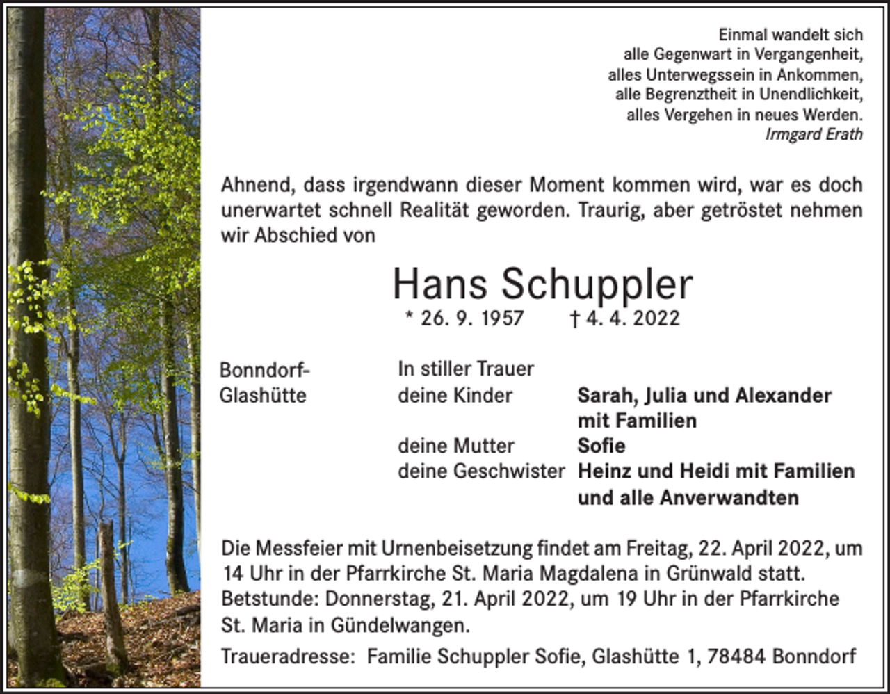 <p>Einmal wandelt sich<br />alle Gegenwart in Vergangenheit,<br />alles Unterwegssein in Ankommen,<br />alle Begrenztheit in Unendlichkeit,<br />alles Vergehen in neues Werden.<br />Irmgard Erath</p><p>Ahnend, dass irgendwann dieser Moment kommen wird, war es doch<br />unerwartet schnell Realität geworden. Traurig, aber getröstet nehmen<br />wir Abschied von</p><p>Hans Schuppler<br />* 26. 9. 1957 † 4. 4. 2022</p><p>BonndorfGlashütte</p><p>In stiller Trauer<br />deine Kinder<br />Sarah, Julia und Alexander</p><p>mit Familien<br />deine Mutter<br />Sofie<br />deine Geschwister Heinz und Heidi mit Familien</p><p>und alle Anverwandten</p><p>Die Messfeier mit Urnenbeisetzung findet am Freitag, 22. April 2022, um<br />14 Uhr in der Pfarrkirche St. Maria Magdalena in Grünwald statt.<br />Betstunde: Donnerstag, 21. April 2022, um 19 Uhr in der Pfarrkirche<br />St. Maria in Gündelwangen.<br />Traueradresse: Familie Schuppler Sofie, Glashütte 1, 78484 Bonndorf</p>