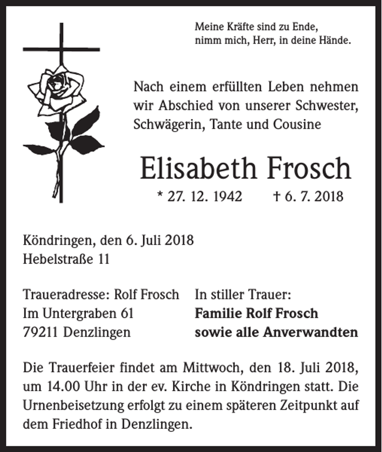 <p>Meine Kräfte sind zu Ende,<br />nimm mich, Herr, in deine Hände.</p><p>Nach einem erfüllten Leben nehmen<br />wir Abschied von unserer Schwester,<br />Schwägerin, Tante und Cousine</p><p>Elisabeth Frosch<br />* 27. 12. 1942 † 6. 7. 2018<br />Köndringen, den 6. Juli 2018<br />Hebelstraße 11<br />Traueradresse: Rolf Frosch In stiller Trauer:<br />Im Untergraben 61<br />Familie Rolf Frosch<br />79211 Denzlingen<br />sowie alle Anverwandten<br />Die Trauerfeier findet am Mittwoch, den 18. Juli 2018,<br />um 14.00 Uhr in der ev. Kirche in Köndringen statt. Die<br />Urnenbeisetzung erfolgt zu einem späteren Zeitpunkt auf<br />dem Friedhof in Denzlingen.</p>