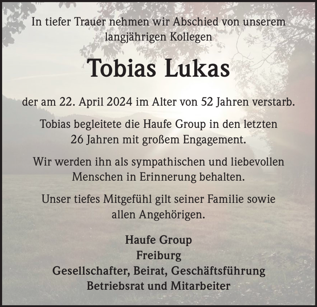 <p>In tiefer Trauer nehmen wir Abschied von unserem<br />langjährigen Kollegen</p><p>Tobias Lukas<br />der am 22. April 2024 im Alter von 52 Jahren verstarb.<br />Tobias begleitete die Haufe Group in den letzten<br />26 Jahren mit großem Engagement.<br />Wir werden ihn als sympathischen und liebevollen<br />Menschen in Erinnerung behalten.<br />Unser tiefes Mitgefühl gilt seiner Familie sowie<br />allen Angehörigen.<br />Haufe Group<br />Freiburg<br />Gesellschafter, Beirat, Geschäftsführung<br />Betriebsrat und Mitarbeiter</p>