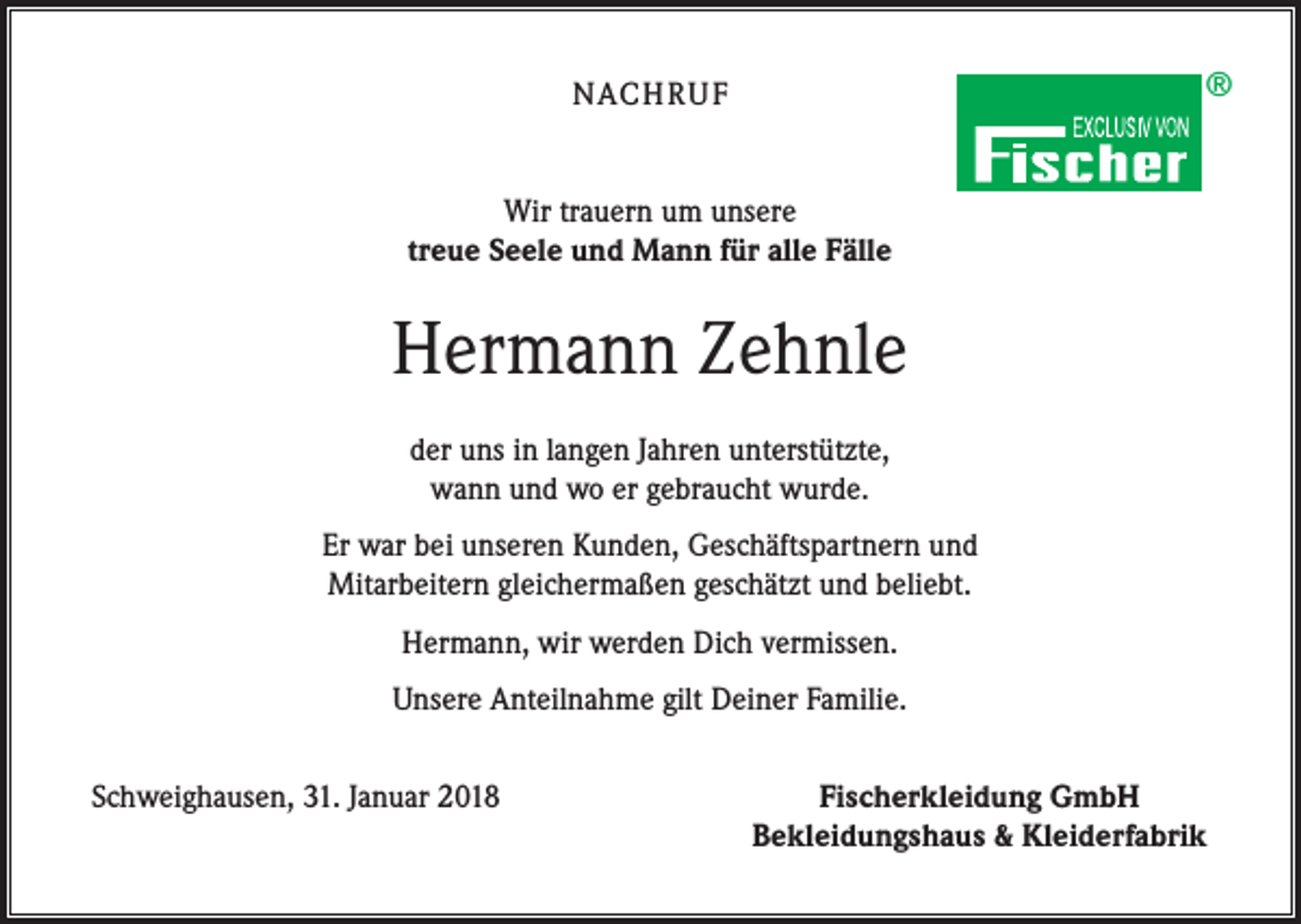 <p>®</p><p>NACH R U F<br />Wir trauern um unsere<br />treue Seele und Mann für alle Fälle</p><p>Hermann Zehnle<br />der uns in langen Jahren unterstützte,<br />wann und wo er gebraucht wurde.<br />Er war bei unseren Kunden, Geschäftspartnern und<br />Mitarbeitern gleichermaßen geschätzt und beliebt.<br />Hermann, wir werden Dich vermissen.<br />Unsere Anteilnahme gilt Deiner Familie.<br />Schweighausen, 31. Januar 2018</p><p>Fischerkleidung GmbH<br />Bekleidungshaus &amp; Kleiderfabrik</p>