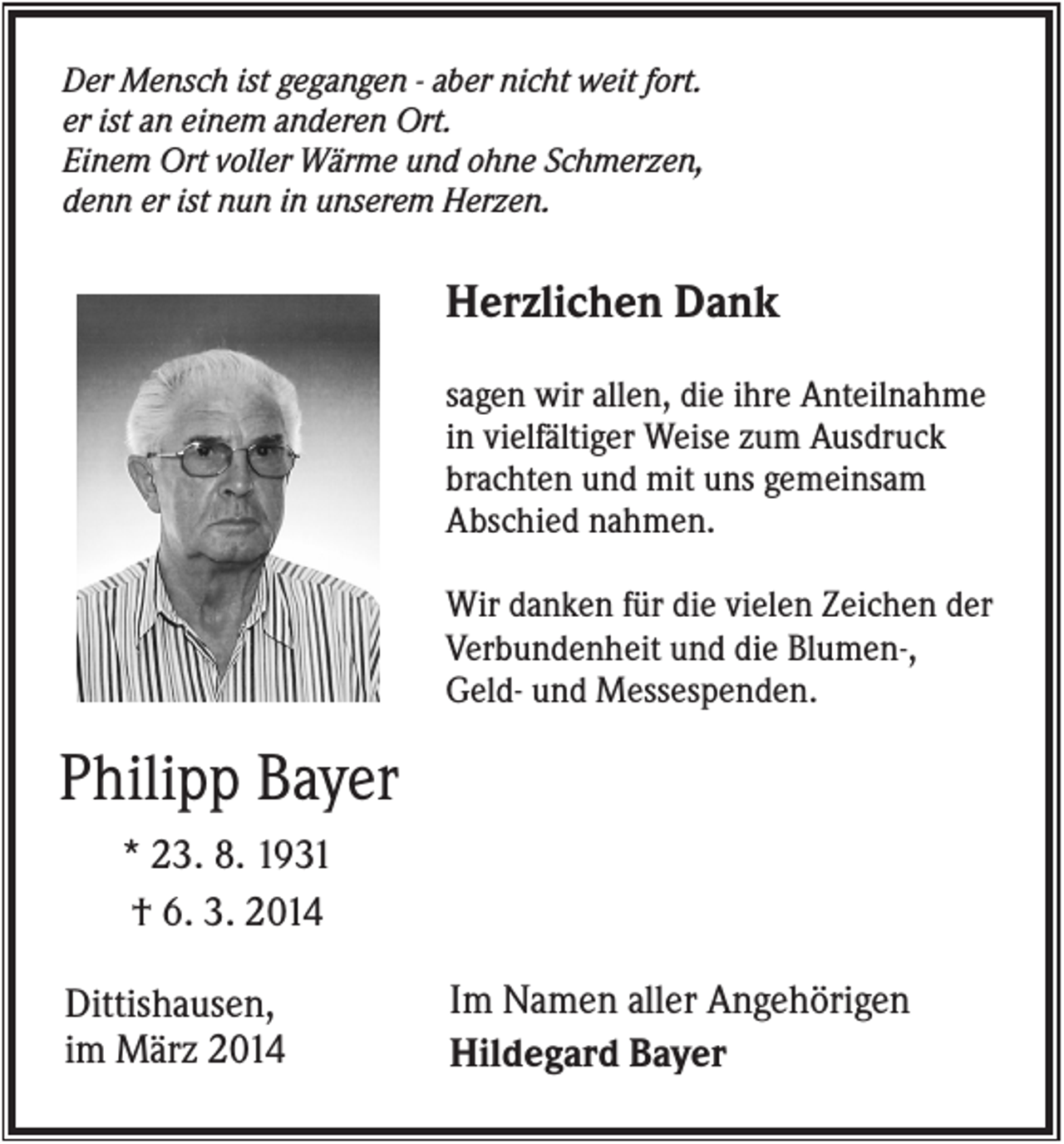 <p>Der Mensch ist gegangen - aber nicht weit fort.<br />er ist an einem anderen Ort.<br />Einem Ort voller Wärme und ohne Schmerzen,<br />denn er ist nun in unserem Herzen.</p><p>Herzlichen Dank<br />sagen wir allen, die ihre Anteilnahme<br />in vielfältiger Weise zum Ausdruck<br />brachten und mit uns gemeinsam<br />Abschied nahmen.<br />Wir danken für die vielen Zeichen der<br />Verbundenheit und die Blumen-,<br />Geld- und Messespenden.</p><p>Philipp Bayer<br />* 23. 8. 1931<br />† 6. 3. 2014<br />Dittishausen,<br />im März 2014</p><p>Im Namen aller Angehörigen<br />Hildegard Bayer</p>