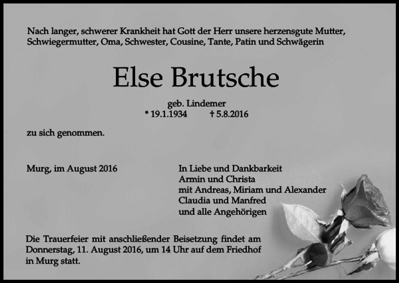 <p>Nach langer, schwerer Krankheit hat Gott der Herr unsere herzensgute Mutter,<br />Schwiegermutter, Oma, Schwester, Cousine, Tante, Patin und Schwägerin</p><p>Else Brutsche<br />geb. Lindemer<br />* 19.1.1934<br />† 5.8.2016<br />zu sich genommen.</p><p>Murg, im August 2016</p><p>In Liebe und Dankbarkeit<br />Armin und Christa<br />mit Andreas, Miriam und Alexander<br />Claudia und Manfred<br />und alle Angehörigen</p><p>Die Trauerfeier mit anschließender Beisetzung findet am<br />Donnerstag, 11. August 2016, um 14 Uhr auf dem Friedhof<br />in Murg statt.</p>