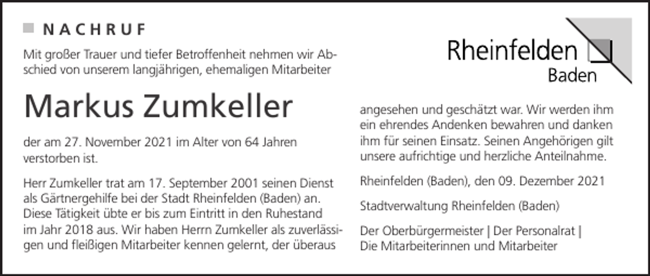 <p>NACHRUF<br />Mit großer Trauer und tiefer Betroffenheit nehmen wir Abschied von unserem langjährigen, ehemaligen Mitarbeiter</p><p>Markus Zumkeller<br />der am 27. November 2021 im Alter von 64 Jahren<br />verstorben ist.<br />Herr Zumkeller trat am 17. September 2001 seinen Dienst<br />als Gärtnergehilfe bei der Stadt Rheinfelden (Baden) an.<br />Diese Tätigkeit übte er bis zum Eintritt in den Ruhestand<br />im Jahr 2018 aus. Wir haben Herrn Zumkeller als zuverlässigen und fleißigen Mitarbeiter kennen gelernt, der überaus</p><p>angesehen und geschätzt war. Wir werden ihm<br />ein ehrendes Andenken bewahren und danken<br />ihm für seinen Einsatz. Seinen Angehörigen gilt<br />unsere aufrichtige und herzliche Anteilnahme.<br />Rheinfelden (Baden), den 09. Dezember 2021<br />Stadtverwaltung Rheinfelden (Baden)<br />Der Oberbürgermeister | Der Personalrat |<br />Die Mitarbeiterinnen und Mitarbeiter</p>