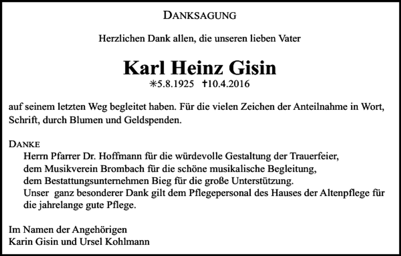 <p>DANKSAGUNG<br />Herzlichen Dank allen, die unseren lieben Vater</p><p>Karl Heinz Gisin<br />✳5.8.1925 ✝10.4.2016</p><p>auf seinem letzten Weg begleitet haben. Für die vielen Zeichen der Anteilnahme in Wort,<br />Schrift, durch Blumen und Geldspenden.<br />DANKE<br />Herrn Pfarrer Dr. Hoffmann für die würdevolle Gestaltung der Trauerfeier,<br />dem Musikverein Brombach für die schöne musikalische Begleitung,<br />dem Bestattungsunternehmen Bieg für die große Unterstützung.<br />Unser ganz besonderer Dank gilt dem Pflegepersonal des Hauses der Altenpflege für<br />die jahrelange gute Pflege.<br />Im Namen der Angehörigen<br />Karin Gisin und Ursel Kohlmann</p>