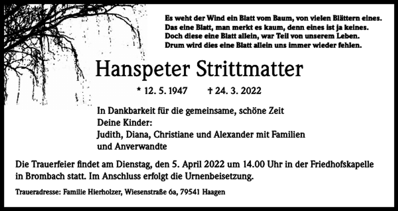 <p>Es weht der Wind ein Blatt vom Baum, von vielen Blättern eines.<br />Das eine Blatt, man merkt es kaum, denn eines ist ja keines.<br />Doch diese eine Blatt allein, war Teil von unserem Leben.<br />Drum wird dies eine Blatt allein uns immer wieder fehlen.</p><p>Hanspeter Strittmatter<br />* 12. 5. 1947 † 24. 3. 2022<br />In Dankbarkeit für die gemeinsame, schöne Zeit<br />Deine Kinder:<br />Judith, Diana, Christiane und Alexander mit Familien<br />und Anverwandte<br />Die Trauerfeier findet am Dienstag, den 5. April 2022 um 14.00 Uhr in der Friedhofskapelle<br />in Brombach statt. Im Anschluss erfolgt die Urnenbeisetzung.<br />Traueradresse: Familie Hierholzer, Wiesenstraße 6a, 79541 Haagen</p>