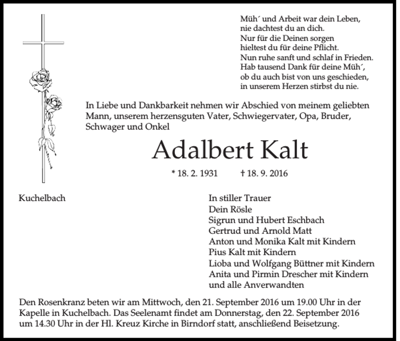 <p>Müh´ und Arbeit war dein Leben,<br />nie dachtest du an dich.<br />Nur für die Deinen sorgen<br />hieltest du für deine Pflicht.<br />Nun ruhe sanft und schlaf in Frieden.<br />Hab tausend Dank für deine Müh´,<br />ob du auch bist von uns geschieden,<br />in unserem Herzen stirbst du nie.</p><p>In Liebe und Dankbarkeit nehmen wir Abschied von meinem geliebten<br />Mann, unserem herzensguten Vater, Schwiegervater, Opa, Bruder,<br />Schwager und Onkel</p><p>Adalbert Kalt<br />* 18. 2. 1931<br />Kuchelbach</p><p>† 18. 9. 2016</p><p>In stiller Trauer<br />Dein Rösle<br />Sigrun und Hubert Eschbach<br />Gertrud und Arnold Matt<br />Anton und Monika Kalt mit Kindern<br />Pius Kalt mit Kindern<br />Lioba und Wolfgang Büttner mit Kindern<br />Anita und Pirmin Drescher mit Kindern<br />und alle Anverwandten</p><p>Den Rosenkranz beten wir am Mittwoch, den 21. September 2016 um 19.00 Uhr in der<br />Kapelle in Kuchelbach. Das Seelenamt findet am Donnerstag, den 22. September 2016<br />um 14.30 Uhr in der Hl. Kreuz Kirche in Birndorf statt, anschließend Beisetzung.</p>