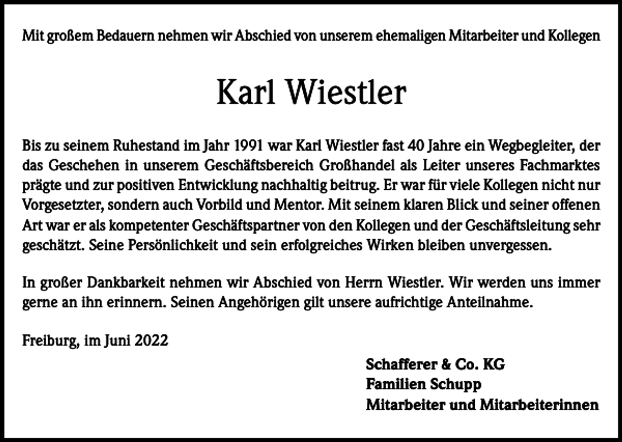 <p>Mit großem Bedauern nehmen wir Abschied von unserem ehemaligen Mitarbeiter und Kollegen</p><p>Karl Wiestler<br />Bis zu seinem Ruhestand im Jahr 1991 war Karl Wiestler fast 40 Jahre ein Wegbegleiter, der<br />das Geschehen in unserem Geschäftsbereich Großhandel als Leiter unseres Fachmarktes<br />prägte und zur positiven Entwicklung nachhaltig beitrug. Er war für viele Kollegen nicht nur<br />Vorgesetzter, sondern auch Vorbild und Mentor. Mit seinem klaren Blick und seiner offenen<br />Art war er als kompetenter Geschäftspartner von den Kollegen und der Geschäftsleitung sehr<br />geschätzt. Seine Persönlichkeit und sein erfolgreiches Wirken bleiben unvergessen.<br />In großer Dankbarkeit nehmen wir Abschied von Herrn Wiestler. Wir werden uns immer<br />gerne an ihn erinnern. Seinen Angehörigen gilt unsere aufrichtige Anteilnahme.<br />Freiburg, im Juni 2022<br />Schafferer &amp; Co. KG<br />Familien Schupp<br />Mitarbeiter und Mitarbeiterinnen</p>