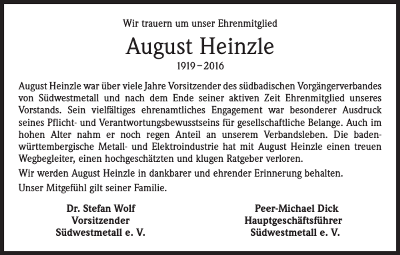 <p>Wir trauern um unser Ehrenmitglied</p><p>August Heinzle<br />1919 – 2016</p><p>August Heinzle war über viele Jahre Vorsitzender des südbadischen Vorgängerverbandes­<br />von Südwestmetall und nach dem Ende seiner aktiven Zeit Ehrenmitglied unseres<br />­Vorstands. Sein vielfältiges ehrenamtliches Engagement war besonderer Ausdruck<br />­seines Pflicht- und Verantwortungsbewusstseins für gesellschaftliche Belange. Auch im<br />hohen Alter nahm er noch regen Anteil an unserem Verbandsleben. Die badenwürttembergische Metall- und Elektroindustrie hat mit August Heinzle einen treuen<br />Wegbegleiter, einen hochgeschätzten und klugen Ratgeber verloren.<br />Wir werden August Heinzle in dankbarer und ehrender Erinnerung behalten.<br />Unser Mitgefühl gilt seiner Familie.</p><p>Dr. Stefan Wolf<br />Vorsitzender<br />Südwestmetall e. V.</p><p>Peer-Michael Dick<br />Hauptgeschäftsführer<br />Südwestmetall e. V.</p>