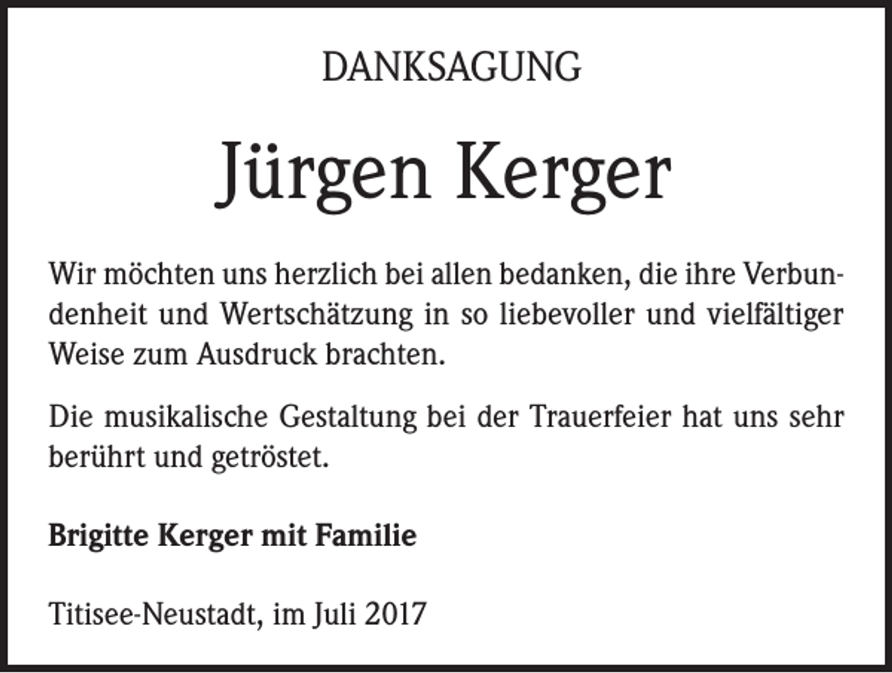 <p>DANKSAGUNG</p><p>Jürgen Kerger<br />Wir möchten uns herzlich bei allen bedanken, die ihre Verbundenheit und Wertschätzung in so liebevoller und vielfältiger<br />Weise zum Ausdruck brachten.<br />Die musikalische Gestaltung bei der Trauerfeier hat uns sehr<br />berührt und getröstet.<br />Brigitte Kerger mit Familie<br />Titisee-Neustadt, im Juli 2017</p>