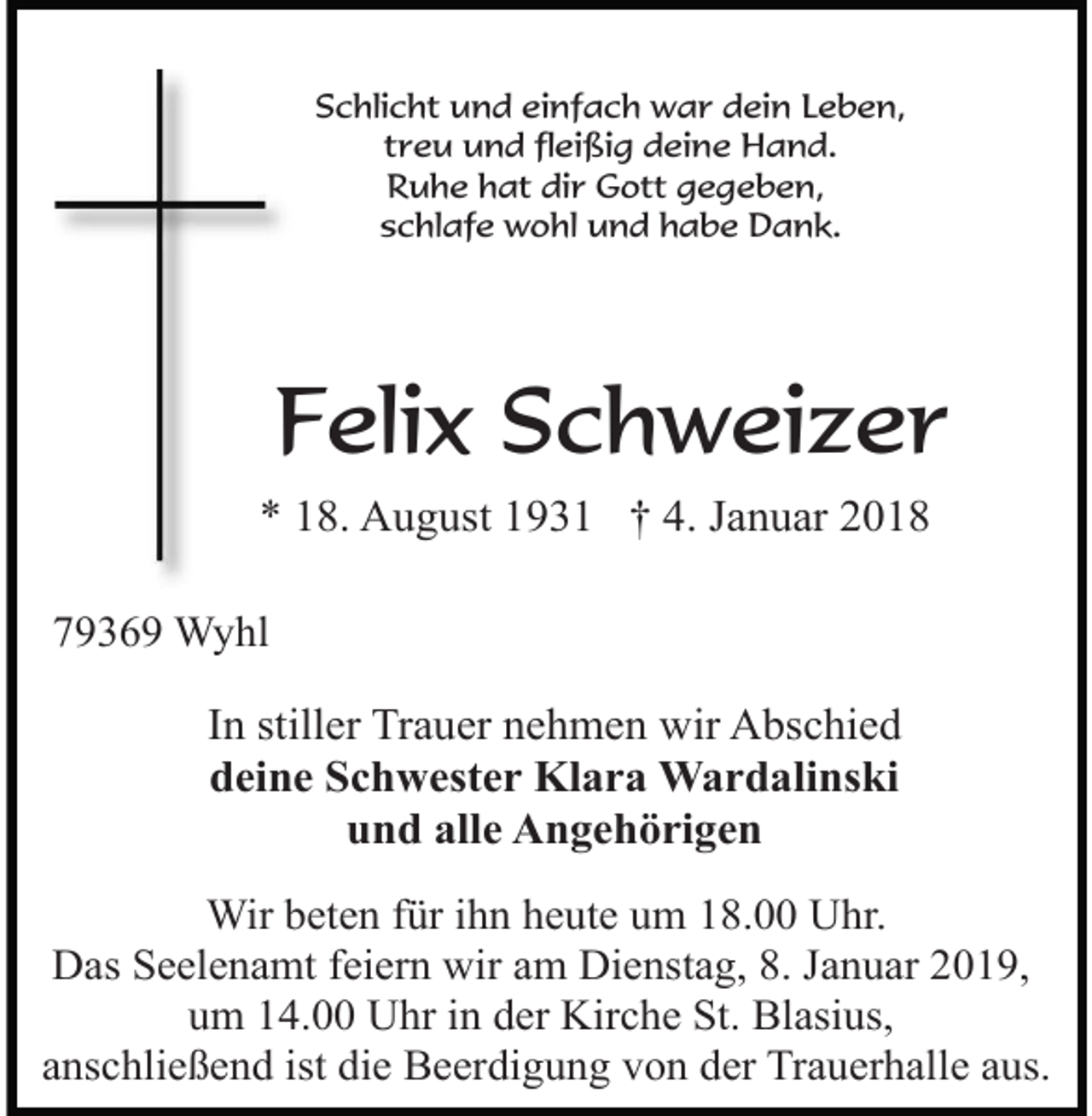 <p>Schlicht und einfach war dein Leben,<br />treu und fleißig deine Hand.<br />Ruhe hat dir Gott gegeben,<br />schlafe wohl und habe Dank.</p><p>Felix Schweizer<br />* 18. August 1931 † 4. Januar 2018<br />79369 Wyhl</p><p>In stiller Trauer nehmen wir Abschied<br />deine Schwester Klara Wardalinski<br />und alle Angehörigen<br />Wir beten für ihn heute um 18.00 Uhr.<br />Das Seelenamt feiern wir am Dienstag, 8. Januar 2019,<br />um 14.00 Uhr in der Kirche St. Blasius,<br />anschließend ist die Beerdigung von der Trauerhalle aus.</p>