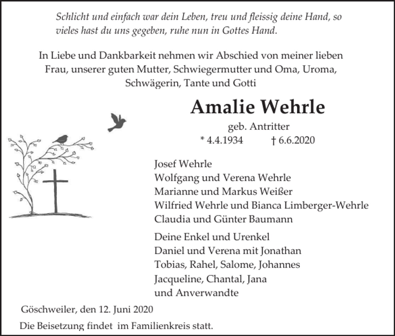 <p>Schlicht und einfach war dein Leben, treu und fleissig deine Hand, so<br />vieles hast du uns gegeben, ruhe nun in Gottes Hand.<br />In Liebe und Dankbarkeit nehmen wir Abschied von meiner lieben<br />Frau, unserer guten Mutter, Schwiegermutter und Oma, Uroma,<br />Schwägerin, Tante und Gotti</p><p>Amalie Wehrle<br />geb. Antritter<br />* 4.4.1934<br />† 6.6.2020<br />Josef Wehrle<br />Wolfgang und Verena Wehrle<br />Marianne und Markus Weißer<br />Wilfried Wehrle und Bianca Limberger-Wehrle<br />Claudia und Günter Baumann<br />Deine Enkel und Urenkel<br />Daniel und Verena mit Jonathan<br />Tobias, Rahel, Salome, Johannes<br />Jacqueline, Chantal, Jana<br />und Anverwandte<br />Göschweiler, den 12. Juni 2020<br />Die Beisetzung findet im Familienkreis statt.</p>