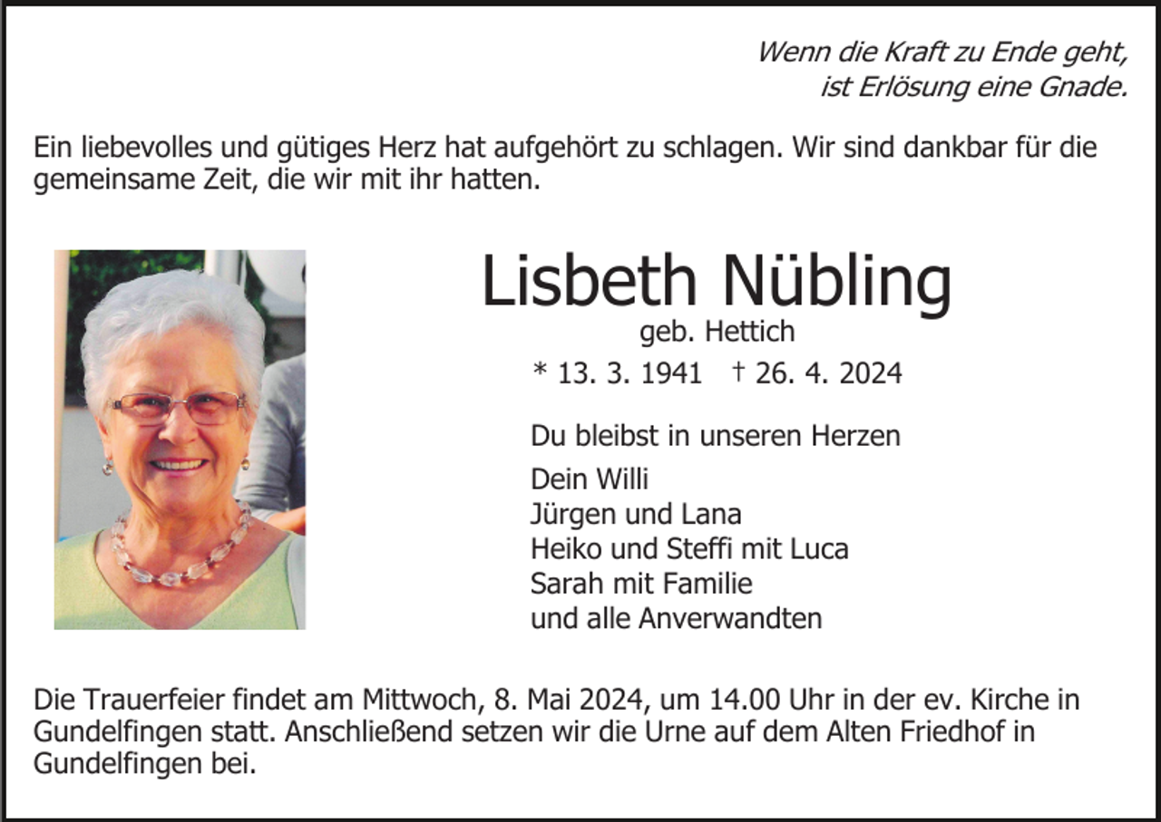 <p>Wenn die Kraft zu Ende geht,<br />ist Erlösung eine Gnade.</p><p>Ein liebevolles und gütiges Herz hat aufgehört zu schlagen. Wir sind dankbar für die<br />gemeinsame Zeit, die wir mit ihr hatten.</p><p>Lisbeth Nübling<br />geb. Hettich<br />* 13. 3. 1941 † 26. 4. 2024</p><p>Du bleibst in unseren Herzen<br />Dein Willi<br />Jürgen und Lana<br />Heiko und Steffi mit Luca<br />Sarah mit Familie<br />und alle Anverwandten<br />Die Trauerfeier findet am Mittwoch, 8. Mai 2024, um 14.00 Uhr in der ev. Kirche in<br />Gundelfingen statt. Anschließend setzen wir die Urne auf dem Alten Friedhof in<br />Gundelfingen bei.</p>