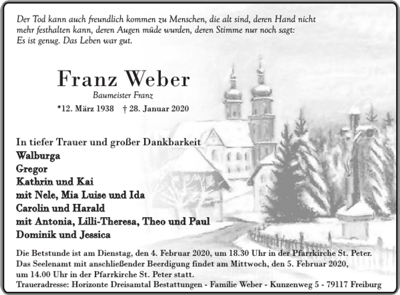 <p>Der Tod kann auch freundlich kommen zu Menschen, die alt sind, deren Hand nicht<br />mehr festhalten kann, deren Augen müde wurden, deren Stimme nur noch sagt:<br />Es ist genug. Das Leben war gut.</p><p>Franz Weber<br />Baumeister Franz</p><p>*12. März 1938 † 28. Januar 2020</p><p>In tiefer Trauer und großer Dankbarkeit<br />Walburga<br />Gregor<br />Kathrin und Kai<br />mit Nele, Mia Luise und Ida<br />Carolin und Harald<br />mit Antonia, Lilli-Theresa, Theo und Paul<br />Dominik und Jessica<br />Die Betstunde ist am Dienstag, den 4. Februar 2020, um 18.30 Uhr in der Pfarrkirche St. Peter.<br />Das Seelenamt mit anschließender Beerdigung findet am Mittwoch, den 5. Februar 2020,<br />um 14.00 Uhr in der Pfarrkirche St. Peter statt.<br />Traueradresse: Horizonte Dreisamtal Bestattungen - Familie Weber - Kunzenweg 5 - 79117 Freiburg</p>