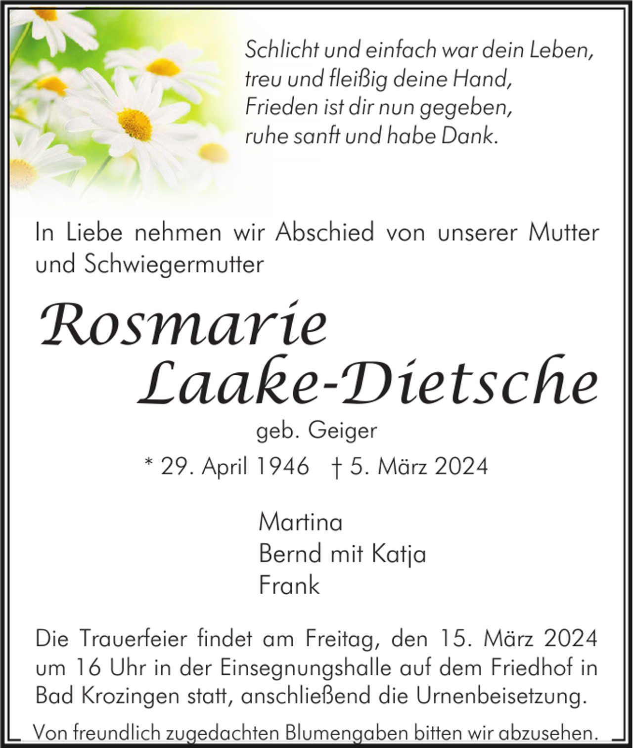 Schlicht und einfach war dein Leben,
treu und fleißig deine Hand,
Frieden ist dir nun gegeben,
ruhe sanft und habe Dank.
In Liebe nehmen wir Abschied von unserer Mutter
und Schwiegermutter
Rosmarie
geb. Geiger
Martina
Bernd mit Katja
Frank
* 29. April 1946 † 5. März 2024
Die Trauerfeier findet am Freitag, den 15. März 2024
um 16 Uhr in der Einsegnungshalle auf dem Friedhof in
Bad Krozingen statt, anschließend die Urnenbeisetzung.
Laake-Dietsche
Von freundlich zugedachten Blumengaben bitten wir abzusehen.