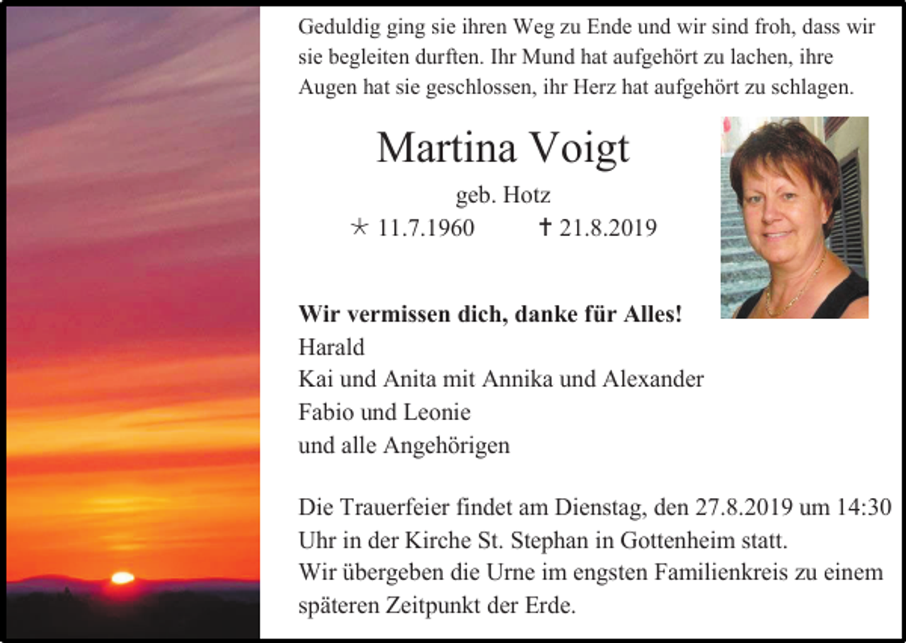 <p>Geduldig ging sie ihren Weg zu Ende und wir sind froh, dass wir<br />sie begleiten durften. Ihr Mund hat aufgehört zu lachen, ihre<br />Augen hat sie geschlossen, ihr Herz hat aufgehört zu schlagen.</p><p>Martina Voigt<br />geb. Hotz<br /> 11.7.1960<br /> 21.8.2019</p><p>Wir vermissen dich, danke für Alles!<br />Harald<br />Kai und Anita mit Annika und Alexander<br />Fabio und Leonie<br />und alle Angehörigen<br />Die Trauerfeier findet am Dienstag, den 27.8.2019 um 14:30<br />Uhr in der Kirche St. Stephan in Gottenheim statt.<br />Wir übergeben die Urne im engsten Familienkreis zu einem<br />späteren Zeitpunkt der Erde.</p>