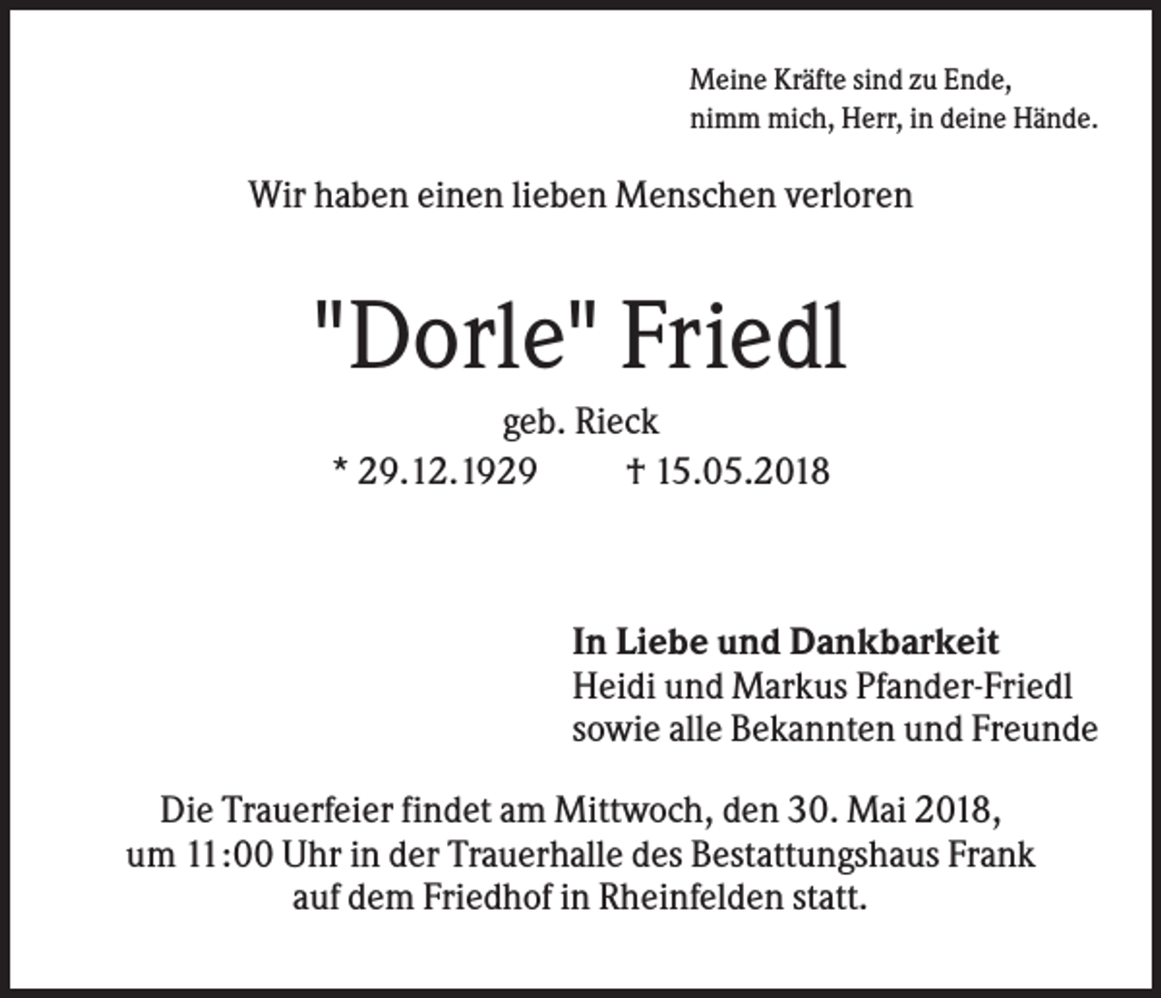 <p>Meine Kräfte sind zu Ende,<br />nimm mich, Herr, in deine Hände.</p><p>Wir haben einen lieben Menschen verloren</p><p>"Dorle" Friedl<br />geb. Rieck<br />* 29.12.1929<br />† 15.05.2018</p><p>In Liebe und Dankbarkeit<br />Heidi und Markus Pfander-Friedl<br />sowie alle Bekannten und Freunde<br />Die Trauerfeier findet am Mittwoch, den 30. Mai 2018,<br />um 11:00 Uhr in der Trauerhalle des Bestattungshaus Frank<br />auf dem Friedhof in Rheinfelden statt.</p>