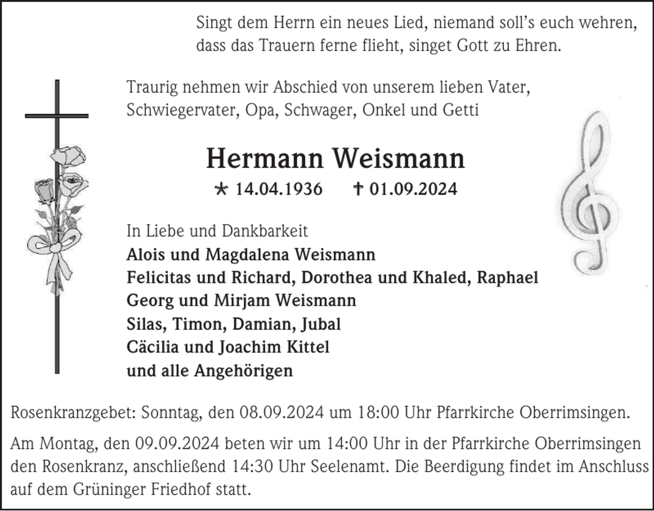 <p>Singt dem Herrn ein neues Lied, niemand soll’s euch wehren,<br />dass das Trauern ferne flieht, singet Gott zu Ehren.<br />Traurig nehmen wir Abschied von unserem lieben Vater,<br />Schwiegervater, Opa, Schwager, Onkel und Getti</p><p>Hermann Weismann<br /> 14.04.1936</p><p> 01.09.2024</p><p>In Liebe und Dankbarkeit<br />Alois und Magdalena Weismann<br />Felicitas und Richard, Dorothea und Khaled, Raphael<br />Georg und Mirjam Weismann<br />Silas, Timon, Damian, Jubal<br />Cäcilia und Joachim Kittel<br />und alle Angehörigen<br />Rosenkranzgebet: Sonntag, den 08.09.2024 um 18:00 Uhr Pfarrkirche Oberrimsingen.<br />Am Montag, den 09.09.2024 beten wir um 14:00 Uhr in der Pfarrkirche Oberrimsingen<br />den Rosenkranz, anschließend 14:30 Uhr Seelenamt. Die Beerdigung findet im Anschluss<br />auf dem Grüninger Friedhof statt.</p>