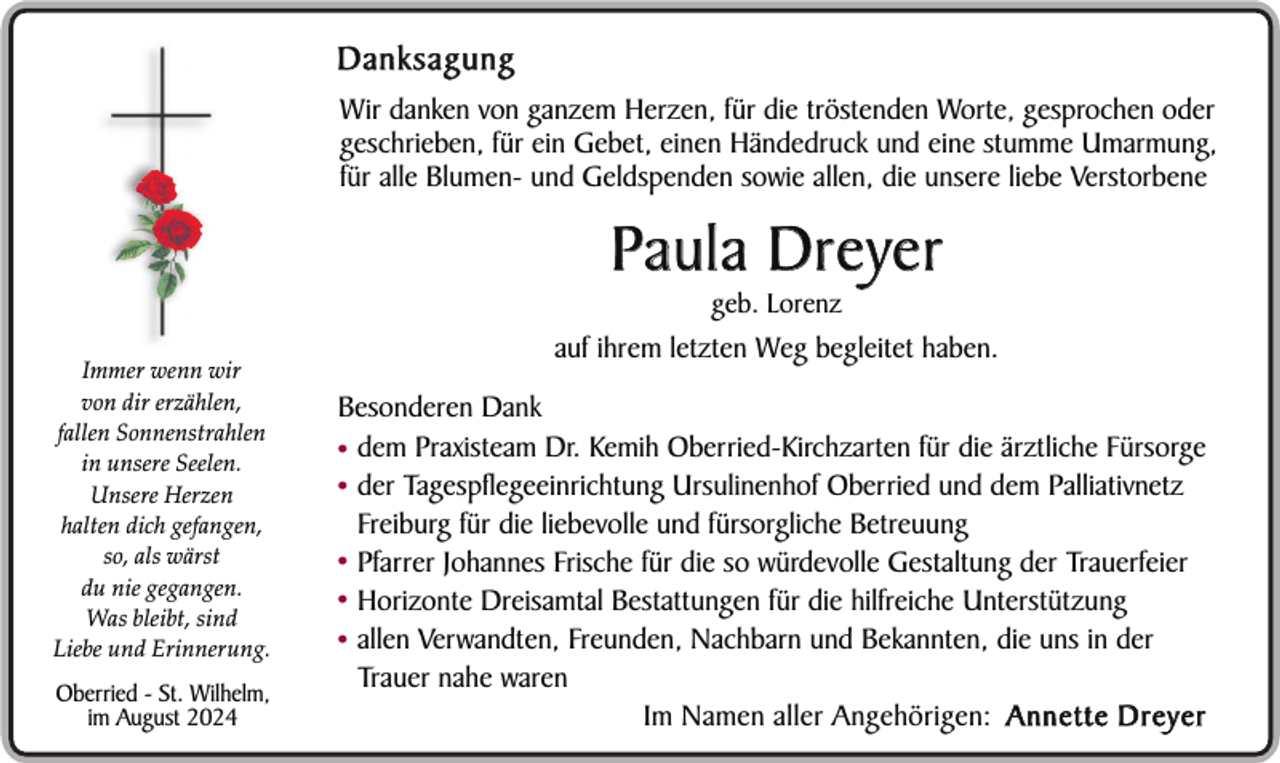 <p>Danksagung<br />Wir danken von ganzem Herzen, für die tröstenden Worte, gesprochen oder<br />geschrieben, für ein Gebet, einen Händedruck und eine stumme Umarmung,<br />für alle Blumen- und Geldspenden sowie allen, die unsere liebe Verstorbene</p><p>Paula Dreyer<br />geb. Lorenz</p><p>Immer wenn wir<br />von dir erzählen,<br />fallen Sonnenstrahlen<br />in unsere Seelen.<br />Unsere Herzen<br />halten dich gefangen,<br />so, als wärst<br />du nie gegangen.<br />Was bleibt, sind<br />Liebe und Erinnerung.</p><p>Oberried - St. Wilhelm,<br />im August 2024</p><p>auf ihrem letzten Weg begleitet haben.<br />Besonderen Dank<br />• dem Praxisteam Dr. Kemih Oberried-Kirchzarten für die ärztliche Fürsorge<br />• der Tagespflegeeinrichtung Ursulinenhof Oberried und dem Palliativnetz<br />Freiburg für die liebevolle und fürsorgliche Betreuung<br />• Pfarrer Johannes Frische für die so würdevolle Gestaltung der Trauerfeier<br />• Horizonte Dreisamtal Bestattungen für die hilfreiche Unterstützung<br />• allen Verwandten, Freunden, Nachbarn und Bekannten, die uns in der<br />Trauer nahe waren<br />Im Namen aller Angehörigen: A n n e t t e D r e y e r</p>