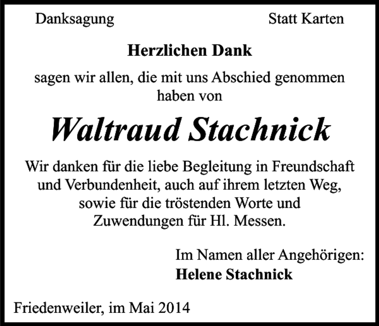 <p>Danksagung</p><p>Statt Karten</p><p>Herzlichen Dank<br />sagen wir allen, die mit uns Abschied genommen<br />haben von</p><p>Waltraud Stachnick</p><p>Wir danken für die liebe Begleitung in Freundschaft<br />und Verbundenheit, auch auf ihrem letzten Weg,<br />sowie für die tröstenden Worte und<br />Zuwendungen für Hl. Messen.<br />Im Namen aller Angehörigen:<br />Helene Stachnick<br />Friedenweiler, im Mai 2014</p>