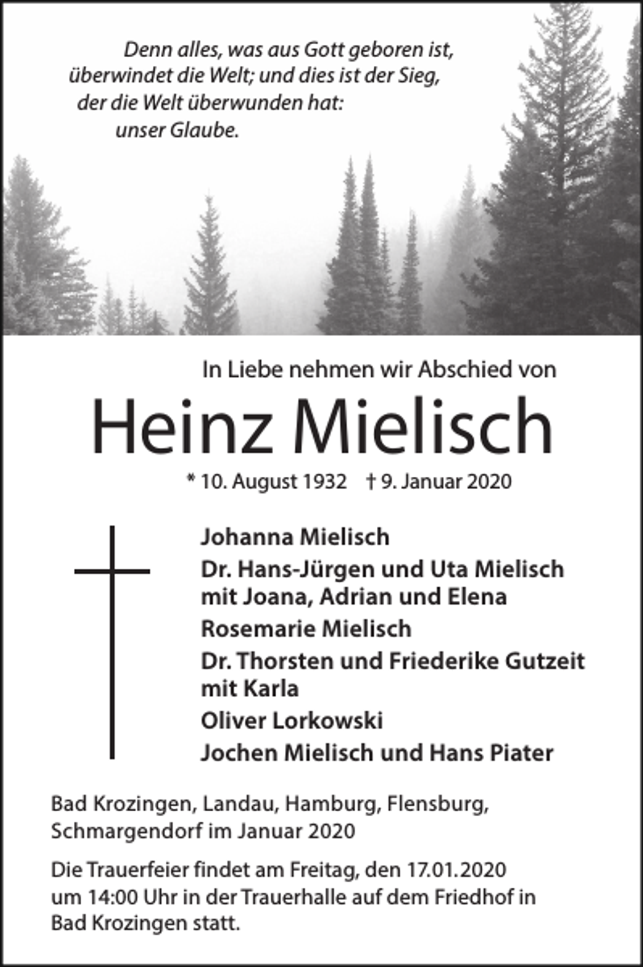 <p>Denn alles, was aus Gott geboren ist,<br />überwindet die Welt; und dies ist der Sieg,<br />der die Welt überwunden hat:<br />unser Glaube.</p><p>In Liebe nehmen wir Abschied von</p><p>Heinz Mielisch<br />* 10. August 1932 † 9. Januar 2020</p><p>Johanna Mielisch<br />Dr. Hans-Jürgen und Uta Mielisch<br />mit Joana, Adrian und Elena<br />Rosemarie Mielisch<br />Dr. Thorsten und Friederike Gutzeit<br />mit Karla<br />Oliver Lorkowski<br />Jochen Mielisch und Hans Piater<br />Bad Krozingen, Landau, Hamburg, Flensburg,<br />Schmargendorf im Januar 2020<br />Die Trauerfeier findet am Freitag, den 17.01.2020<br />um 14:00 Uhr in der Trauerhalle auf dem Friedhof in<br />Bad Krozingen statt.</p>