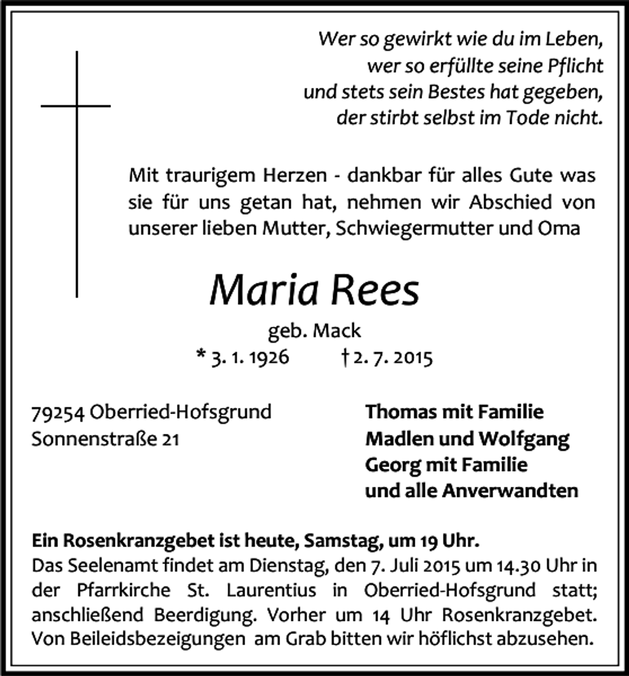 <p>Wer so gewirkt wie du im Leben,<br />wer so erfüllte seine Pflicht<br />und stets sein Bestes hat gegeben,<br />der stirbt selbst im Tode nicht.<br />Mit traurigem Herzen - dankbar für alles Gute was<br />sie für uns getan hat, nehmen wir Abschied von<br />unserer lieben Mutter, Schwiegermutter und Oma</p><p>Maria Rees</p><p>geb. Mack<br />* 3. 1. 1926<br />† 2. 7. 2015<br />79254 Oberried-Hofsgrund<br />Sonnenstraße 21</p><p>Thomas mit Familie<br />Madlen und Wolfgang<br />Georg mit Familie<br />und alle Anverwandten</p><p>Ein Rosenkranzgebet ist heute, Samstag, um 19 Uhr.<br />Das Seelenamt findet am Dienstag, den 7. Juli 2015 um 14.30 Uhr in<br />der Pfarrkirche St. Laurentius in Oberried-Hofsgrund statt;<br />anschließend Beerdigung. Vorher um 14 Uhr Rosenkranzgebet.<br />Von Beileidsbezeigungen am Grab bitten wir höflichst abzusehen.</p>