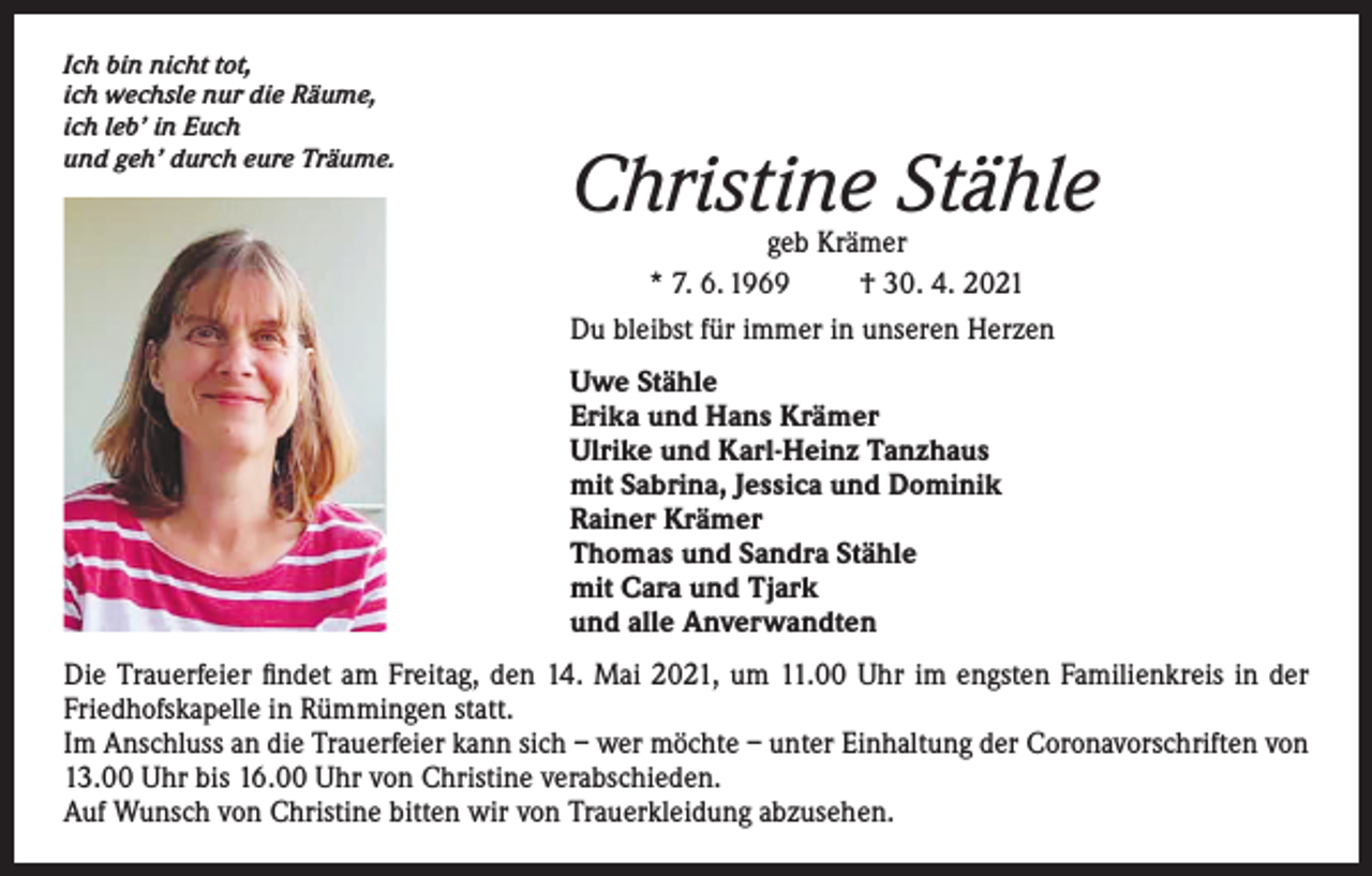 <p>Ich bin nicht tot,<br />ich wechsle nur die Räume,<br />ich leb’ in Euch<br />und geh’ durch eure Träume.</p><p>Christine Stähle</p><p>geb Krämer<br />* 7. 6. 1969<br />† 30. 4. 2021<br />Du bleibst für immer in unseren Herzen<br />Uwe Stähle<br />Erika und Hans Krämer<br />Ulrike und Karl-Heinz Tanzhaus<br />mit Sabrina, Jessica und Dominik<br />Rainer Krämer<br />Thomas und Sandra Stähle<br />mit Cara und Tjark<br />und alle Anverwandten</p><p>Die Trauerfeier findet am Freitag, den 14. Mai 2021, um 11.00 Uhr im engsten Familienkreis in der<br />Friedhofskapelle in Rümmingen statt.<br />Im Anschluss an die Trauerfeier kann sich – wer möchte – unter Einhaltung der Coronavorschriften von<br />13.00 Uhr bis 16.00 Uhr von Christine verabschieden.<br />Auf Wunsch von Christine bitten wir von Trauerkleidung abzusehen.</p>