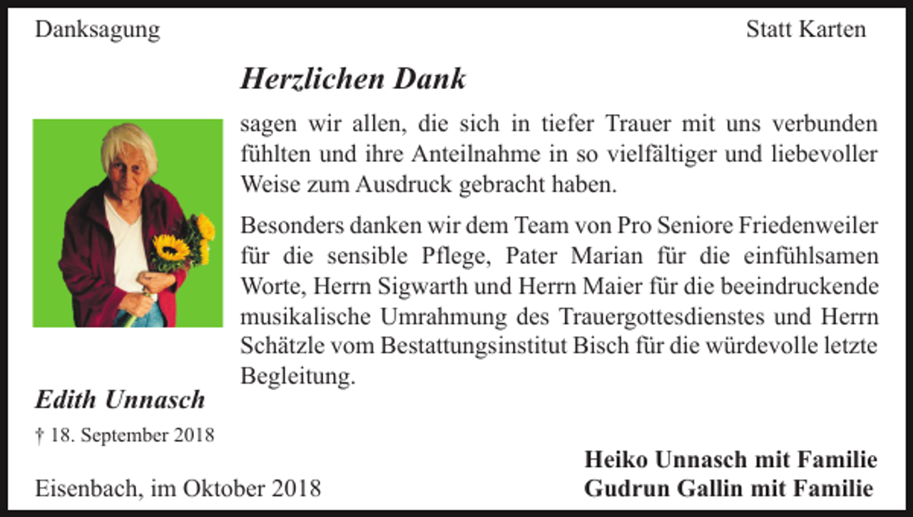 <p>Danksagung</p><p>Statt Karten</p><p>Herzlichen Dank<br />sagen wir allen, die sich in tiefer Trauer mit uns verbunden<br />fühlten und ihre Anteilnahme in so vielfältiger und liebevoller<br />Weise zum Ausdruck gebracht haben.</p><p>Edith Unnasch</p><p>Besonders danken wir dem Team von Pro Seniore Friedenweiler<br />für die sensible Pflege, Pater Marian für die einfühlsamen<br />Worte, Herrn Sigwarth und Herrn Maier für die beeindruckende<br />musikalische Umrahmung des Trauergottesdienstes und Herrn<br />Schätzle vom Bestattungsinstitut Bisch für die würdevolle letzte<br />Begleitung.</p><p>† 18. September 2018</p><p>Eisenbach, im Oktober 2018</p><p>Heiko Unnasch mit Familie<br />Gudrun Gallin mit Familie</p>