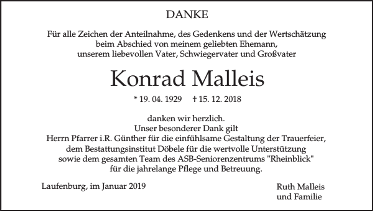 <p>DANKE<br />Für alle Zeichen der Anteilnahme, des Gedenkens und der Wertschätzung<br />beim Abschied von meinem geliebten Ehemann,<br />unserem liebevollen Vater, Schwiegervater und Großvater</p><p>Konrad Malleis<br />* 19. 04. 1929</p><p>† 15. 12. 2018</p><p>danken wir herzlich.<br />Unser besonderer Dank gilt<br />Herrn Pfarrer i.R. Günther für die einfühlsame Gestaltung der Trauerfeier,<br />dem Bestattungsinstitut Döbele für die wertvolle Unterstützung<br />sowie dem gesamten Team des ASB-Seniorenzentrums "Rheinblick"<br />für die jahrelange Pflege und Betreuung.<br />Laufenburg, im Januar 2019</p><p>Ruth Malleis<br />und Familie</p>