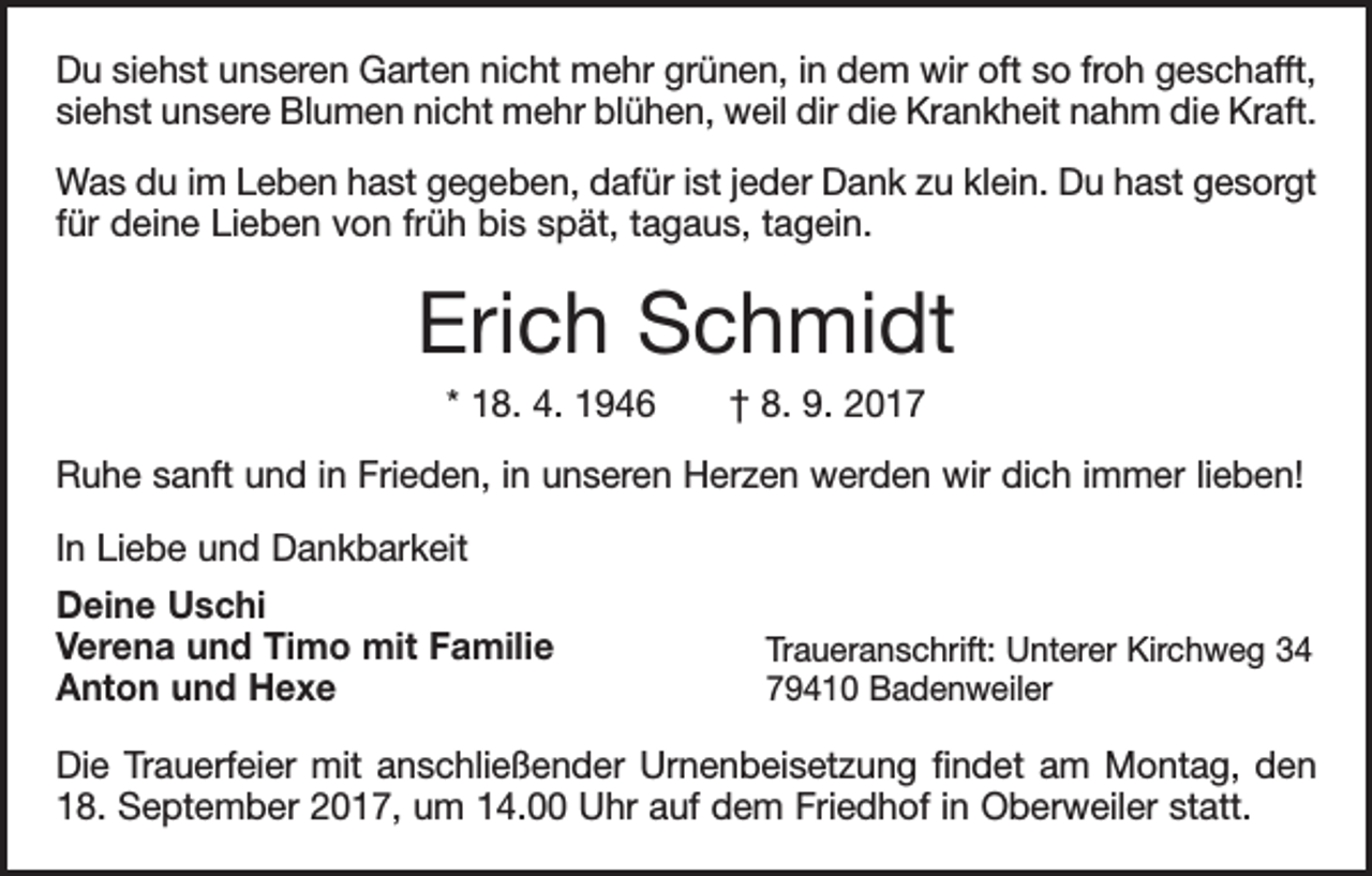 <p>Du siehst unseren Garten nicht mehr grünen, in dem wir oft so froh geschafft,<br />siehst unsere Blumen nicht mehr blühen, weil dir die Krankheit nahm die Kraft.<br />Was du im Leben hast gegeben, dafür ist jeder Dank zu klein. Du hast gesorgt<br />für deine Lieben von früh bis spät, tagaus, tagein.</p><p>Erich Schmidt<br />* 18. 4. 1946 † 8. 9. 2017<br />Ruhe sanft und in Frieden, in unseren Herzen werden wir dich immer lieben!<br />In Liebe und Dankbarkeit<br />Deine Uschi<br />Verena und Timo mit Familie<br />Anton und Hexe</p><p>Traueranschrift: Unterer Kirchweg 34<br />79410 Badenweiler</p><p>Die Trauerfeier mit anschließender Urnenbeisetzung findet am Montag, den<br />18. September 2017, um 14.00 Uhr auf dem Friedhof in Oberweiler statt.</p>