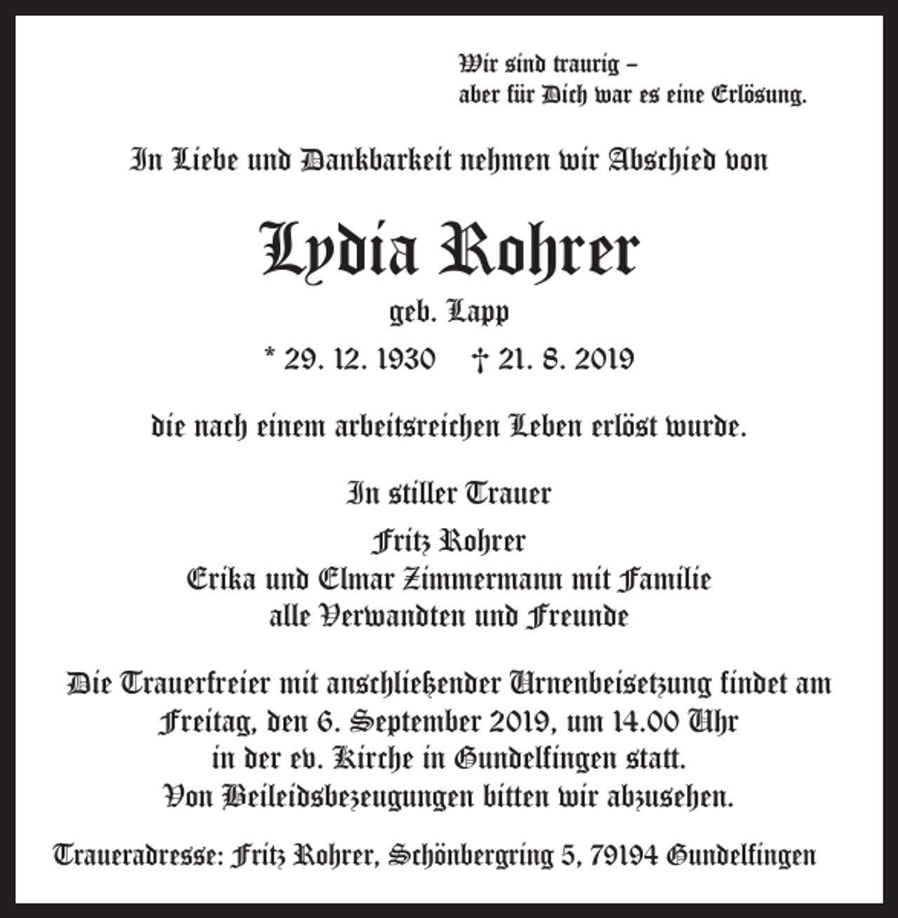 <p>Wir sind traurig –<br />aber für Dich war es eine Erlösung.</p><p>In Liebe und Dankbarkeit nehmen wir Abschied von</p><p>Lydia Rohrer<br />geb. Lapp<br />* 29. 12. 1930 † 21. 8. 2019</p><p>die nach einem arbeitsreichen Leben erlöst wurde.<br />In stiller Trauer<br />Fritz Rohrer<br />Erika und Elmar Zimmermann mit Familie<br />alle Verwandten und Freunde<br />Die Trauerfreier mit anschließender Urnenbeisetzung findet am<br />Freitag, den 6. September 2019, um 14.00 Uhr<br />in der ev. Kirche in Gundelfingen statt.<br />Von Beileidsbezeugungen bitten wir abzusehen.<br />Traueradresse: Fritz Rohrer, Schönbergring 5, 79194 Gundelfingen</p>