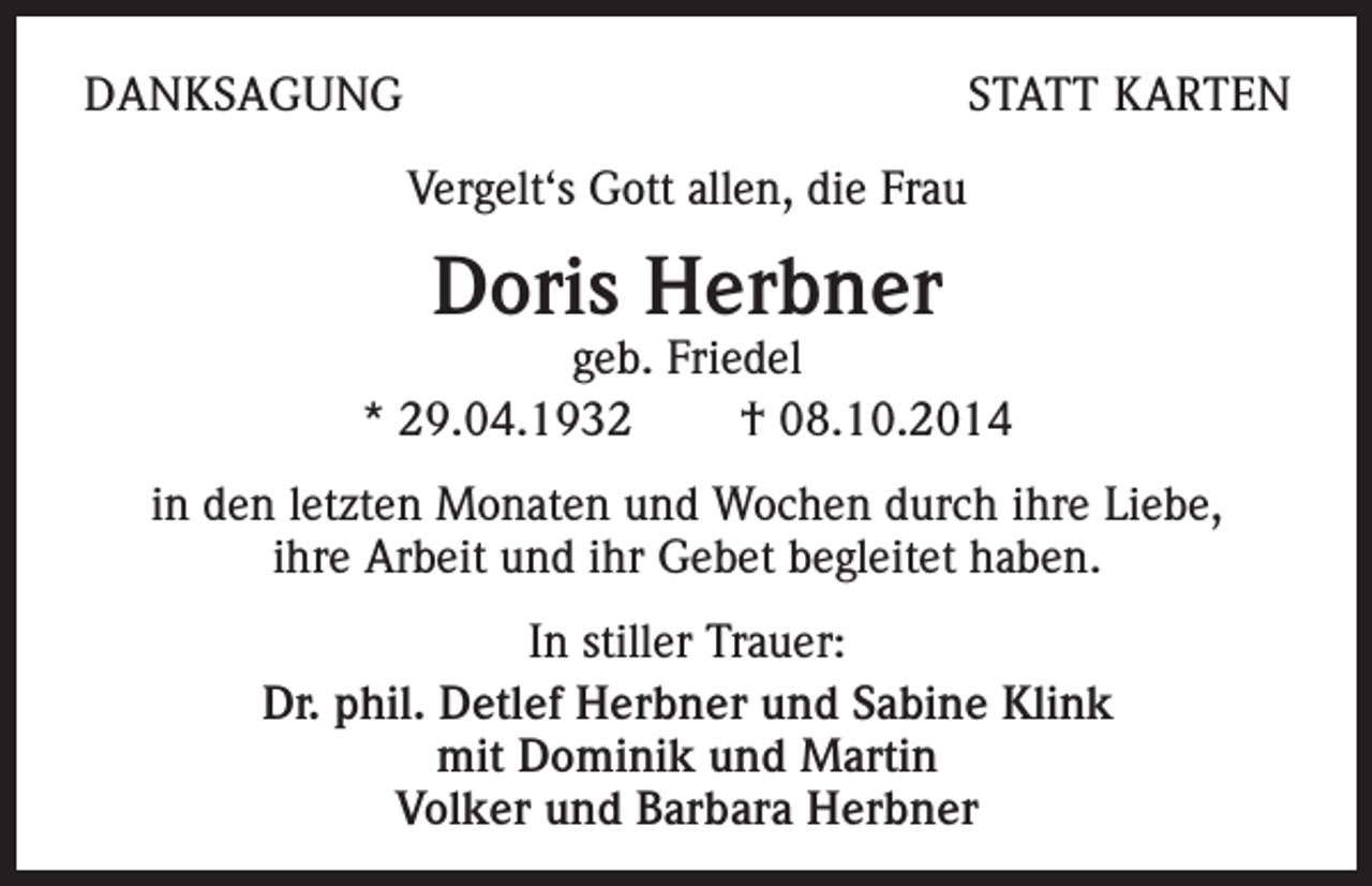 <p>DANKSAGUNG</p><p>STATT KARTEN</p><p>Vergelt‘s Gott allen, die Frau</p><p>Doris Herbner</p><p>geb. Friedel<br />* 29.04.1932 † 08.10.2014<br />in den letzten Monaten und Wochen durch ihre Liebe,<br />ihre Arbeit und ihr Gebet begleitet haben.<br />In stiller Trauer:<br />Dr. phil. Detlef Herbner und Sabine Klink<br />mit Dominik und Martin<br />Volker und Barbara Herbner</p>
