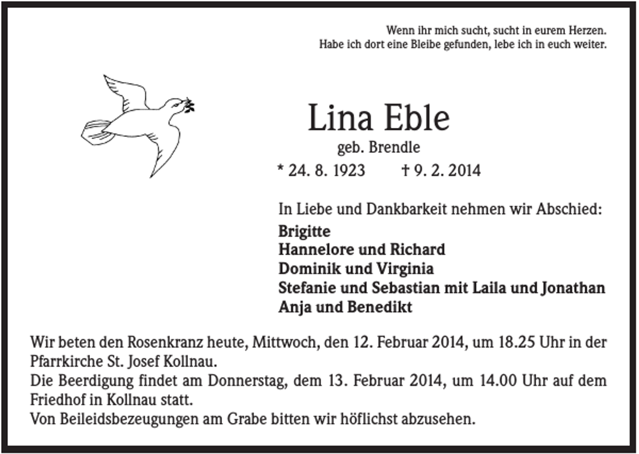 <p>Wenn ihr mich sucht, sucht in eurem Herzen.<br />Habe ich dort eine Bleibe gefunden, lebe ich in euch weiter.</p><p>Lina Eble<br />geb. Brendle<br />* 24. 8. 1923<br />† 9. 2. 2014<br />In Liebe und Dankbarkeit nehmen wir Abschied:<br />Brigitte<br />Hannelore und Richard<br />Dominik und Virginia<br />Stefanie und Sebastian mit Laila und Jonathan<br />Anja und Benedikt<br />Wir beten den Rosenkranz heute, Mittwoch, den 12. Februar 2014, um 18.25 Uhr in der<br />Pfarrkirche St. Josef Kollnau.<br />Die Beerdigung findet am Donnerstag, dem 13. Februar 2014, um 14.00 Uhr auf dem<br />Friedhof in Kollnau statt.<br />Von Beileidsbezeugungen am Grabe bitten wir höflichst abzusehen.</p>