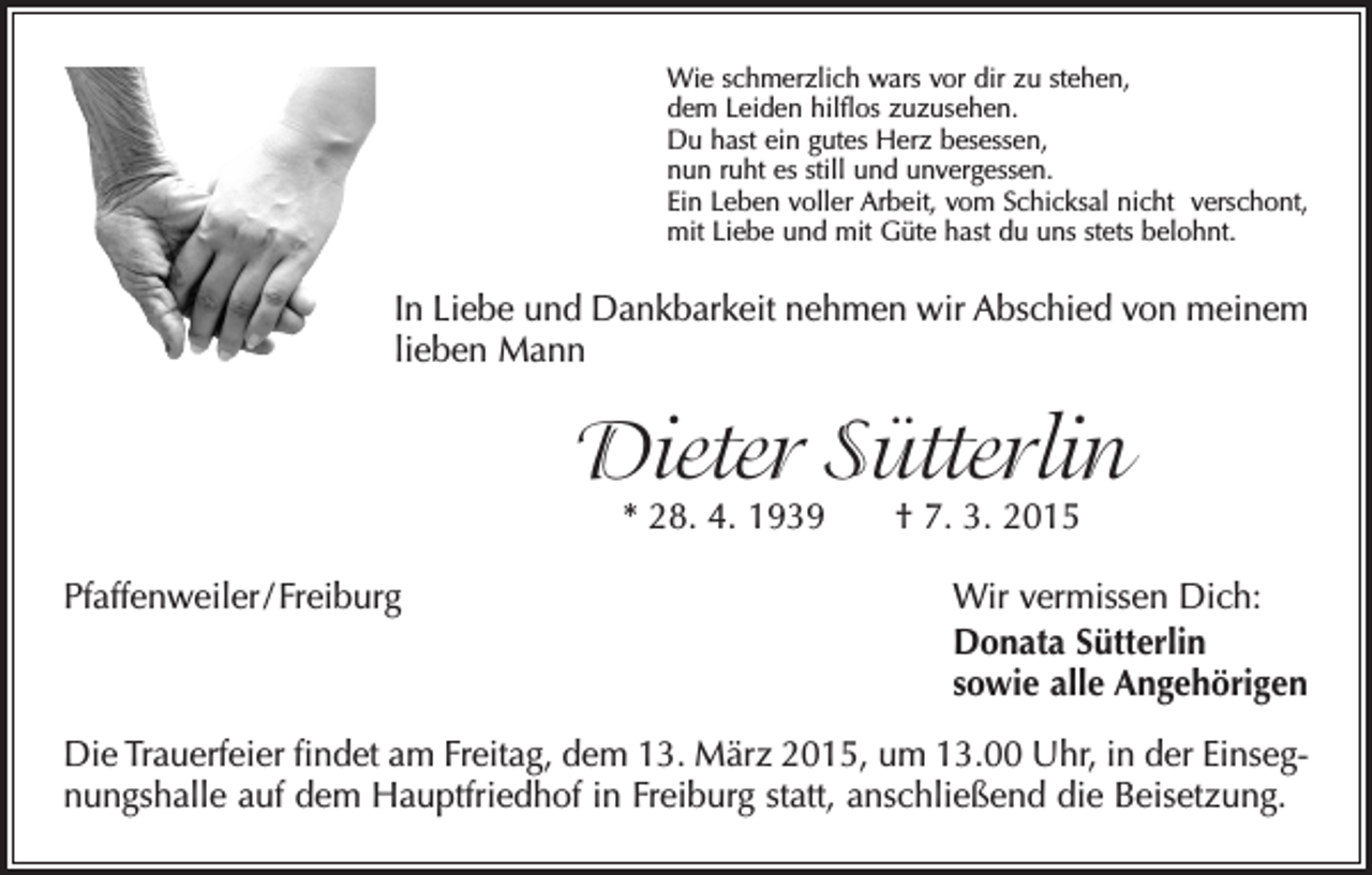 <p>Wie schmerzlich wars vor dir zu stehen,<br />dem Leiden hilflos zuzusehen.<br />Du hast ein gutes Herz besessen,<br />nun ruht es still und unvergessen.<br />Ein Leben voller Arbeit, vom Schicksal nicht verschont,<br />mit Liebe und mit Güte hast du uns stets belohnt.</p><p>In Liebe und Dankbarkeit nehmen wir Abschied von meinem<br />lieben Mann</p><p>Dieter Sütterlin<br />* 28. 4. 1939 † 7. 3. 2015</p><p>Pfaffenweiler / Freiburg Wir vermissen Dich:</p><p>Donata Sütterlin<br />sowie alle Angehörigen<br />Die Trauerfeier findet am Freitag, dem 13. März 2015, um 13.00 Uhr, in der Einsegnungshalle auf dem Hauptfriedhof in Freiburg statt, anschließend die Beisetzung.</p>
